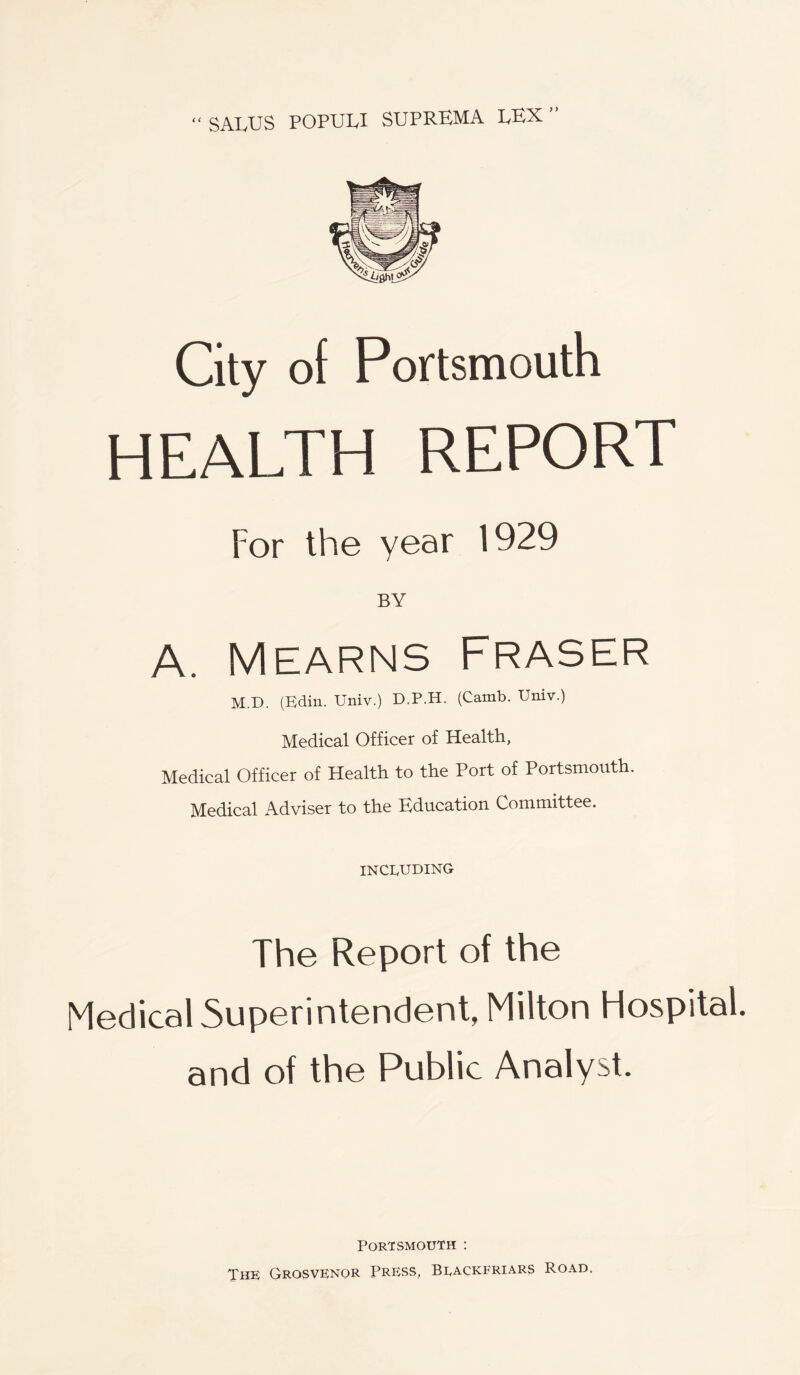 SALUS POPUU SUPREMA LEX” ( < City of Portsmouth HEALTH REPORT For the year 1929 BY A. Mearns Fraser M.D. (Edin. Univ.) D.P.H. (Camb. Univ.) Medical Officer of Health, Medical Officer of Health to the Port of Portsmouth. Medical Adviser to the Education Committee. INCLUDING The Report of the Medical Superintendent, Milton Hospital, and of the Public Analyst. Portsmouth : The Grosvenor Press, Blackfriars Road,