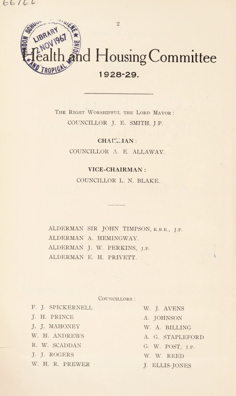 hh f L 2 ealth^d Housing Committee IfiOP# 1928-29. The Right Worshipful the Lord Mayor : COUNCILLOR J. E. SMITH, J.P. CHAirU.IAN : COUNCILLOR A. E. ALLAWAY. VICE-CHAIRMAN : COUNCILLOR L. N. BLAKE. ALDERMAN ALDERMAN ALDERMAN ALDERMAN SIR JOHN TIMPSON, k.b.e., A. HEMINGWAY. J. W. PERKINS, J.P. E. H. PRIVETT. J.P. COU.HCILLORS : F. J. SPICKERNELI J. H. PRINCE J. J. MAHONEY W. H. ANDREWS R. W. SCADDAN J. J. ROGERS W. H. R. PREWER W. J. A YENS A. JOHNSON W. A. BILLING A. G. vSTAPLEFORD G. W. POST, J.P. W. W. REED J. ELLIS-JONES