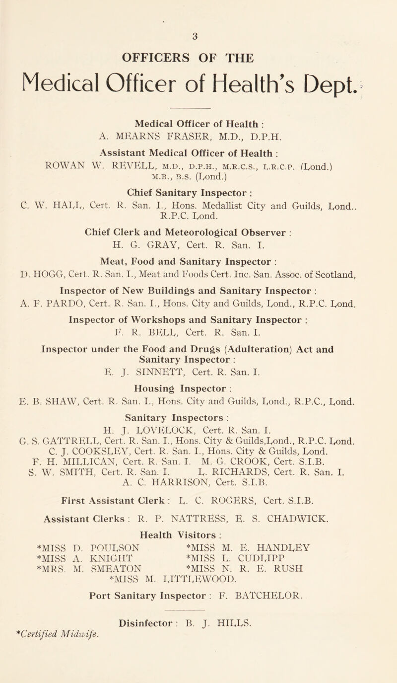OFFICERS OF THE Medical Officer of Health's Dept. Medical Officer of Health : A. MEARNS FRASER, M.D., D.P.H. Assistant Medical Officer of Health : ROWAN W. REVEEE, m.d., d.p.h., m.r.c.s., c.r.c.p. (Eond.) M.B., B.s. (Eond.) Chief Sanitary Inspector: C. W. HAEE, Cert. R. San. I., Hons. Medallist City and Guilds, Eond.. R.P.C. Eond. Chief Clerk and Meteorological Observer : H. G. GRAY, Cert. R. San. I. Meat, Food and Sanitary Inspector : D. HOGG, Cert. R. San. I., Meat and Foods Cert. Inc. San. Assoc, of Scotland, Inspector of New Buildings and Sanitary Inspector : A. F. PARDO, Cert. R. San. I., Hons. City and Guilds, Eond., R.P.C. Eond. Inspector of Workshops and Sanitary Inspector : F. R. BEEE, Cert. R. San. I. Inspector under the Food and Drugs (Adulteration) Act and Sanitary Inspector : E. J. SINNETT, Cert. R. San. I. Housing Inspector : E. B. SHAW, Cert. R. San. I., Hons. City and Guilds, Eond., R.P.C., Eond. Sanitary Inspectors ; H. J. EOVEEOCK, Cert. R. vSan. I. G. S. GATTREEE, Cert. R. San. I., Hons. City & Guilds,Eond., R.P.C. Eond. C. J. COOKSEEY, Cert. R. San. I., Hons. City & Guilds, Eond. F. H. MIEEICAN, Cert. R. San. I. M. G. CROOK, Cert. S.I.B. S. W. vSMiTH, Cert. R. San. I. E. RICHARDS, Cert. R. San. I. A. C. HARRISON, Cert. S.I.B. First Assistant Clerk : E. C. ROGERS, Cert. S.I.B. Assistant Clerks : R. P. NATTRESS, E. S. CHADWICK. Health Visitors : *MISS D. POUESON *MISS M. E. HANDEEY *MISS A. KNIGHT *MISS E. CUDEIPP *MRS. M. vSMEATON *MISS N. R. E. RUSH *MISS M. EITTEEWOOD. Port Sanitary Inspector ; F. BATCHEEOR. ^Certified Midwife. Disinfector: B. J. HIEES.