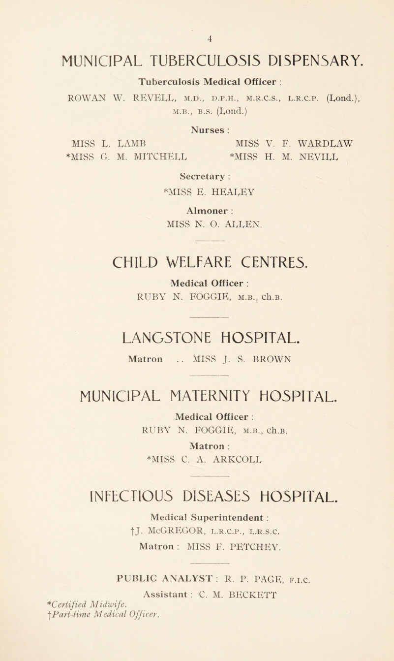 MUNICIPAL TUBERCULOSIS DISPENSARY. Tuberculosis Medical Officer ; ROWAN W. REVELL, m.d., d.p.h., m.r.c.s., r.r.c.p. (Eond.), M.B., B.s. (Eond.) Nurses : MISvS E. EAMB miss V. F. WARDEAW *MISS Cx. M. MITCHEEE *MISS H. M. NEVIEE Secretary : *MISS E. HEAEEY Almoner : MISS N. O. AEEEN. CHILD WELFARE CENTRES. Medical Officer : RUBY N. FOGGIE, m.b., ch.B. LANG5TONE HOSPITAL. Matron .. MISS J. S. BROWN MUNICIPAL MATERNITY HOSPITAL. Medical Officer : RUBY N. FOGGIE, m.b., ch.B. Matron : *MISS C. A. ARKCOLL INFECTIOUS DISEASES HOSPITAL. Medical Superintendent ; tj. McGregor, l.r.c.p., l.r.s.c. Matron : MISS F. PETCHEY. PUBLIC ANALYST ; R. P. PAGE, f.i.c. Assistant : C. M. BECKETT ^Certified Midwife. Part-time Medical Officer.