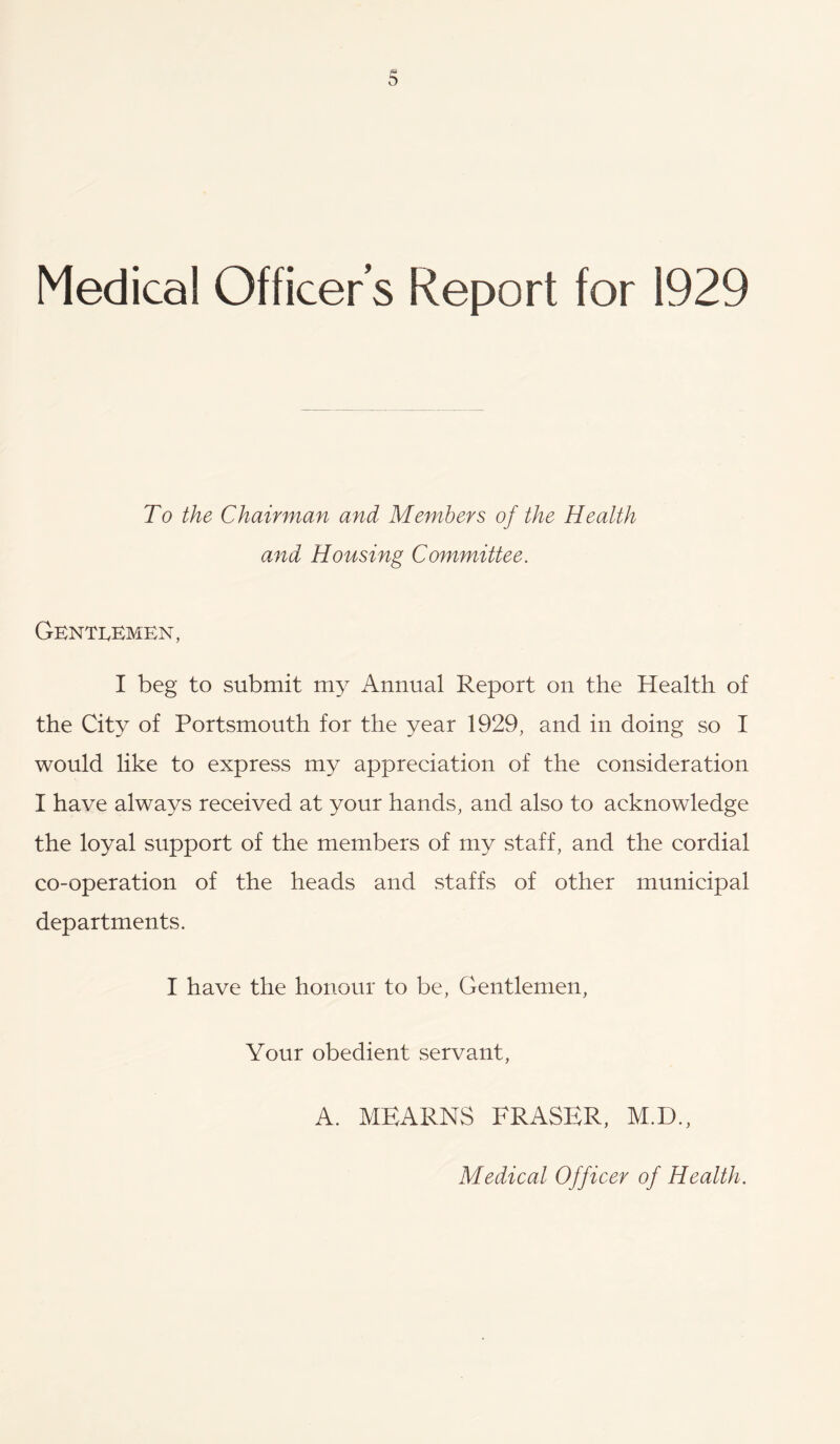 Medical Officers Report for 1929 To the Chairman and Members of the Heatth and Housing Committee. Genti^emen, I beg to submit my Annual Report on the Health of the City of Portsmouth for the year 1929, and in doing so I would like to express my appreciation of the consideration I have always received at your hands, and also to acknowledge the loyal support of the members of my staff, and the cordial co-operation of the heads and staffs of other municipal departments. I have the honour to be. Gentlemen, Your obedient servant, A. MEARNS FRASER, M.D., Medical Officer of Health.