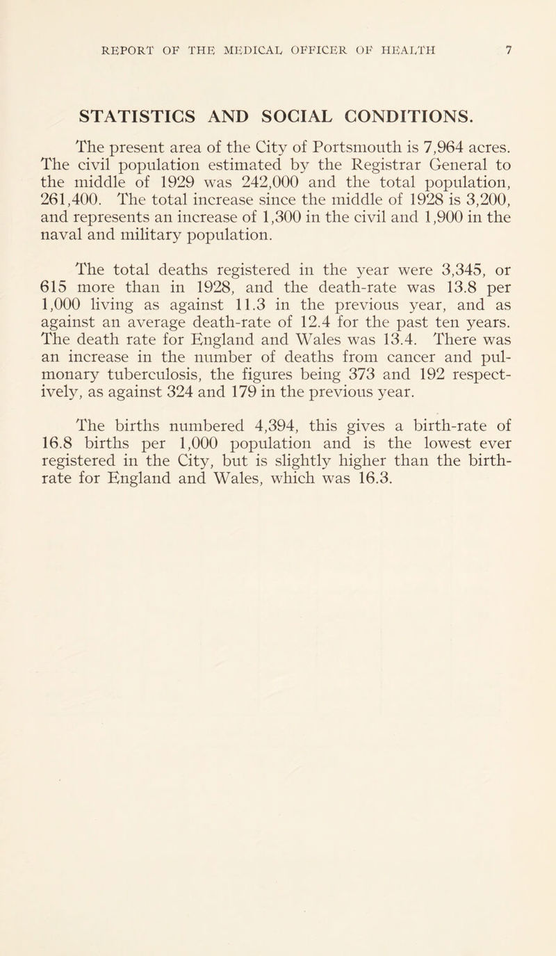 STATISTICS AND SOCIAL CONDITIONS. The present area of the City of Portsmouth is 7,964 acres. The civil population estimated by the Registrar General to the middle of 1929 was 242,000 and the total population, 261,400. The total increase since the middle of 1928 is 3,200, and represents an increase of 1,300 in the civil and 1,900 in the naval and military population. The total deaths registered in the year were 3,345, or 615 more than in 1928, and the death-rate was 13.8 per 1,000 living as against 11.3 in the previous year, and as against an average death-rate of 12.4 for the past ten years. The death rate for England and Wales was 13.4. There was an increase in the number of deaths from cancer and pul¬ monary tuberculosis, the figures being 373 and 192 respect¬ ively, as against 324 and 179 in the previous year. The births numbered 4,394, this gives a birth-rate of 16.8 births per 1,000 population and is the lowest ever registered in the City, but is slightly higher than the birth¬ rate for England and Wales, which was 16.3.