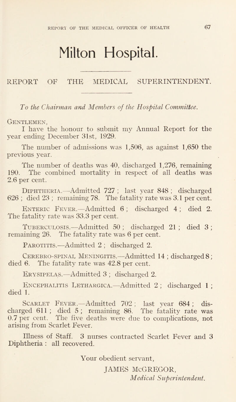 Milton Hospital. REPORT OF THE MEDICAL SUPERINTENDENT. To the Chairman and Members of the Hospital Committee. Genti^kmen, I have the honour to submit my Annual Report for the year ending December 31st, 1929. The number of admissions was 1,506, as against 1,650 the previous year. The number of deaths was 40, discharged 1,276, remaining 190. The combined mortality in respect of all deaths was 2.6 per cent. Diphtheria.—-Admitted 727 ; last year 848 ; discharged 626 ; died 23 ; remaining 78. The fatality rate was 3.1 per cent. Enteric Fever.—Admitted 6 ; discharged 4 ; died 2. The fatality rate was 33.3 per cent. Tubercueosis.—Admitted 50 ; discharged 21 ; died 3 ; remaining 26. The fatality rate was 6 per cent. Parotitis.—Admitted 2 ; discharged 2. Cerebro-spinae Meningitis.—Admitted 14 ; discharged 8; died 6. The fatality rate was 42.8 per cent. Erysipeeas.—Admitted 3 ; discharged 2. Encephaeitis Lethargica.—Admitted 2 ; discharged 1 ; died 1. Scareet Fever.—Admitted 702 ; last year 684 ; dis¬ charged 611 ; died 5 ; remaining 86. The fatality rate was 0.7 per cent. The five deaths were due to complications, not arising from Scarlet Fever. Illness of Staff. 3 nurses contracted Scarlet Fever and 3 Diphtheria : all recovered. Your obedient servant, JAMES MCGREGOR, Medical Superintendent.