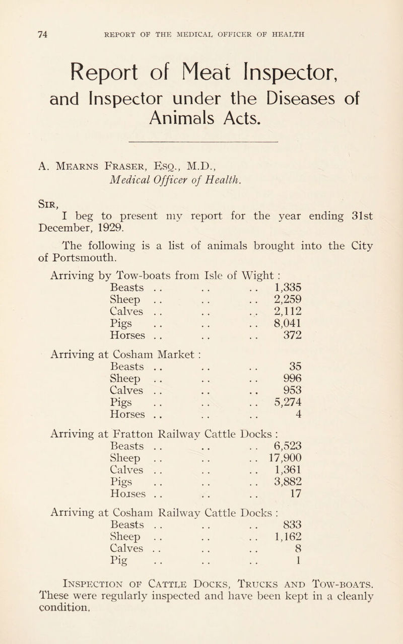 Report of Meat Inspector, and Inspector under the Diseases of Animals Acts. A. Mkarns Fraser, EvSo., M.D., Medical Officer of Health. Sir, I beg to present my report for the year ending 31st December, 1929. The following is a list of animals brought into the City of Portsmouth. Arriving Arriving Arriving Arriving by Tow-boats from Isle of Wight : Beasts . . .. 1,335 Sheep .. 2,259 Calves . . .. 2,112 Pigs .. 8,041 Horses . . 372 at Cosham Market : Beasts .. 35 Sheep 996 Calves . . 953 Pigs .. 5,274 Horses .. 4 at Fratton Railwav Cattle Docks : Beasts . . . . 6,523 Sheep .. 17,900 Calves . . .. 1,361 Pigs .. 3,882 Hojses . . 17 at Cosham Railway Cattle Docks : Beasts . . 833 Sheep .. 1,162 Calves . . 8 Pig 1 Inspection of Cattee Docks, Trucks and Tow-boats. These were regularly inspected and have been kept in a cleanly condition,