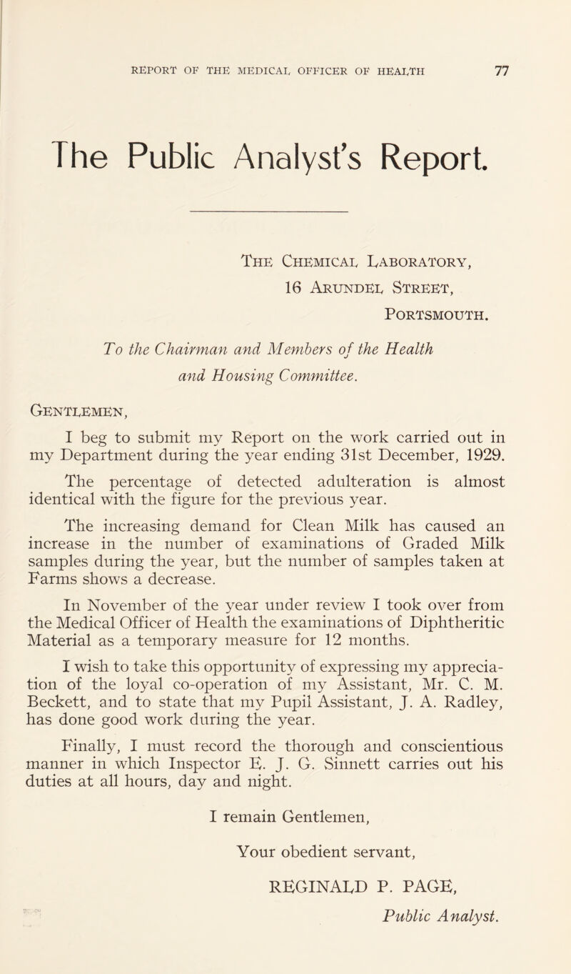 The Public Analysts Report. The Chemicae Laboratory, 16 Arundee Street, Portsmouth. To the Chairman and Members of the Health •/ and Housing Committee. Genteemen, I beg to submit my Report on the work carried out in my Department during the year ending 31st December, 1929. The percentage of detected adulteration is almost identical with the figure for the previous year. The increasing demand for Clean Milk has caused an increase in the number of examinations of Graded Milk samples during the year, but the number of samples taken at Farms shows a decrease. In November of the year under review I took over from the Medical Officer of Health the examinations of Diphtheritic Material as a temporary measure for 12 months. I wish to take this opportunity of expressing my apprecia¬ tion of the loyal co-operation of my Assistant, Mr. C. M. Beckett, and to state that my Pupil Assistant, J. A. Radley, has done good work during the year. Finally, I must record the thorough and conscientious manner in which Inspector E. J. G. Sinnett carries out his duties at all hours, day and night. I remain Gentlemen, Your obedient servant, REGINALD P. PAGE, Public Analyst.