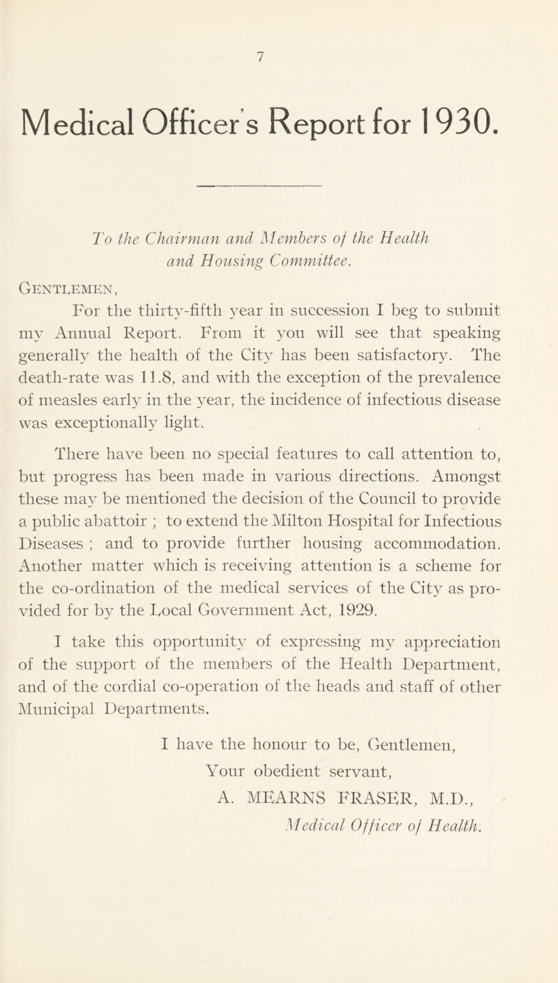 Medical Officer s Report for 1930. To the Chairman and Members of the Health and Housing Committee. Gentlemen, For the thirty-fifth year in succession I beg to submit my Annual Report. From it you will see that speaking generally the health of the City has been satisfactory. The death-rate was 11.8, and with the exception of the prevalence of measles early in the year, the incidence of infections disease was exceptionally light. There have been no special features to call attention to, but progress has been made in various directions. Amongst these may be mentioned the decision of the Council to provide a public abattoir ; to extend the Milton Hospital for Infectious Diseases ; and to provide further housing accommodation. Another matter which is receiving attention is a scheme for the co-ordination of the medical services of the City as pro¬ vided for by the Local Government Act, 1929. I take this opportunity of expressing my appreciation of the support of the members of the Health Department, and of the cordial co-operation of the heads and staff of other Municipal Departments. I have the honour to be, Gentlemen, Your obedient servant, A. MEARNS FRASER, M.D., Medical Officer of Health.