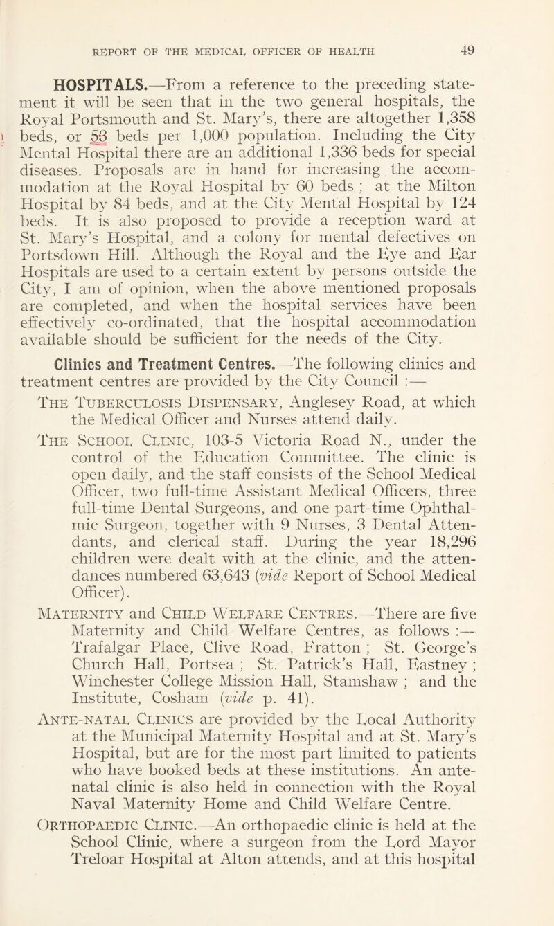 HOSPITALS.—From a reference to the preceding state¬ ment it will be seen that in the two general hospitals, the Royal Portsmouth and St. Mary's, there are altogether 1,358 beds, or 53 beds per 1,000 population. Including the City Mental Hospital there are an additional 1,336 beds for special diseases. Proposals are in hand for increasing the accom¬ modation at the Royal Hospital by 60 beds ; at the Milton Hospital by 84 beds, and at the City Mental Hospital by 124 beds. It is also proposed to provide a reception ward at St. Mary's Hospital, and a colony for mental defectives on Portsdown Hill. Although the Royal and the Eye and Ear Hospitals are used to a certain extent by persons outside the City, I am of opinion, when the above mentioned proposals are completed, and when the hospital services have been effectively co-ordinated, that the hospital accommodation available should be sufficient for the needs of the City. Clinics and Treatment Centres.—The following clinics and treatment centres are provided by the City Council :— The Tubercueosis Dispensary, Anglesey Road, at which the Medical Officer and Nurses attend daily. The Schooe Ceinic, 103-5 Victoria Road N., under the control of the Education Committee. The clinic is open daily, and the staff consists of the School Medical Officer, two full-time Assistant Medical Officers, three full-time Dental Surgeons, and one part-time Ophthal¬ mic Surgeon, together with 9 Nurses, 3 Dental Atten¬ dants, and clerical staff. During the year 18,296 children were dealt with at the clinic, and the atten¬ dances numbered 63,643 (vide Report of School Medical Officer). Maternity and Chied Weeeare Centres.—There are five Maternity and Child Welfare Centres, as follows :— Trafalgar Place, Clive Road, Fratton ; St. George's Church Hall, Portsea ; St. Patrick's Hall, Eastney ; Winchester College Mission Hall, Stamshaw ; and the Institute, Cosham (vide p. 41). Ante-natae Ceinics are provided by the Focal Authority at the Municipal Maternity Hospital and at St. Mary's Hospital, but are for the most part limited to patients who have booked beds at these institutions. An ante¬ natal clinic is also held in connection with the Royal Naval Maternity Home and Child Welfare Centre. Orthopaedic Ceinic.—An orthopaedic clinic is held at the School Clinic, where a surgeon from the Ford Mayor Treloar Hospital at Alton attends, and at this hospital