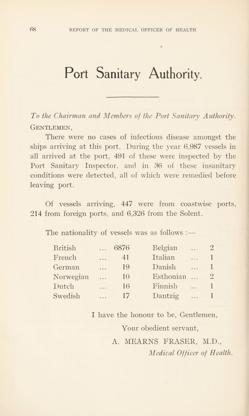 Port Sanitary Authority. To the Chairman and Members of the Port Sanitary Authority. Gentlemen, There were no cases of infectious disease amongst the ships arriving at this port. During the year 6,987 vessels in all arrived at the port, 491 of these were inspected by the Port Sanitary7 Inspector, and in 36 of these insanitary7 conditions were detected, all of which were remedied before leaving port. Of vessels arriving, 447 were from coastwise ports, 214 from foreign ports, and 6,326 from the Solent. The nationality of vessels was as follows :— British ... 6876 Belgian 2 French 41 Italian 1 German 19 Danish 1 Norwegian 10 Esthonian ... 2 Dutch 16 Finnish 1 Swedish 17 Dantzig 1 I have the honour to be, Gentlemen, Your obedient servant, A. MEARNS FRASER, M.D., Medical Officer of Health.
