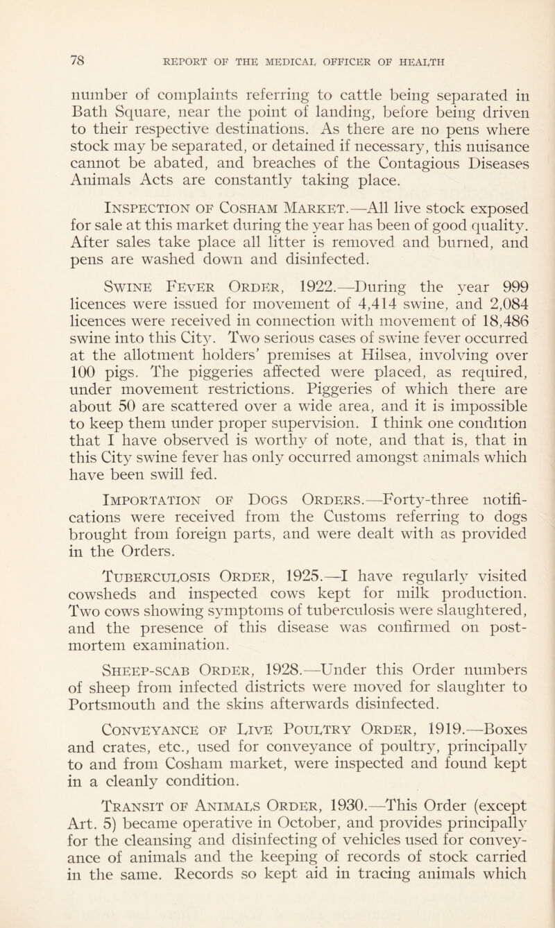 number of complaints referring to cattle being separated in Bath Square, near the point of landing, before being driven to their respective destinations. As there are no pens where stock may be separated, or detained if necessary, this nuisance cannot be abated, and breaches of the Contagious Diseases Animals Acts are constantly taking place. Inspection of Cosham Market.—All live stock exposed for sale at this market during the year has been of good quality. After sales take place all litter is removed and burned, and pens are washed down and disinfected. Swine Fever Order, 1922.—During the year 999 licences were issued for movement of 4,414 swine, and 2,084 licences were received in connection with movement of 18,486 swine into this City. Two serious cases of swine fever occurred at the allotment holders’ premises at Hilsea, involving over 100 pigs. The piggeries affected were placed, as required, under movement restrictions. Piggeries of which there are about 50 are scattered over a wide area, and it is impossible to keep them under proper supervision. I think one condition that I have observed is worthy of note, and that is, that in this City swine fever has only occurred amongst animals which have been swill fed. Importation of Dogs Orders.—Forty-three notifi¬ cations were received from the Customs referring to dogs brought from foreign parts, and were dealt with as provided in the Orders. Tubercueosis Order, 1925.—I have regularly visited cowsheds and inspected cows kept for milk production. Two cows showing symptoms of tuberculosis were slaughtered, and the presence of this disease was confirmed on post¬ mortem examination. Sheep-scab Order, 1928.—Under this Order numbers of sheep from infected districts were moved for slaughter to Portsmouth and the skins afterwards disinfected. Conveyance of Five Pouetry Order, 1919.—Boxes and crates, etc., used for conveyance of poultry, principally to and from Cosham market, were inspected and found kept in a cleanly condition. Transit of Animaes Order, 1930.—This Order (except Art. 5) became operative in October, and provides principally for the cleansing and disinfecting of vehicles used for convey¬ ance of animals and the keeping of records of stock carried in the same. Records so kept aid in tracing animals which