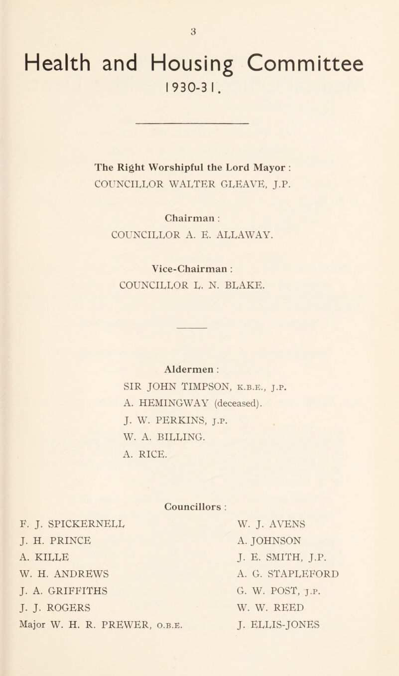 Health and Housing Committee 1930-31. The Right Worshipful the Lord Mayor : COUNCILLOR WALTER CLEAVE, J.P. Chairman : COUNCILLOR A. E. ALLA WAY. Vice-Chairman ; COUNCILLOR L. N. BLAKE. Aldermen : SIR JOHN TIMPSON, k.b.e., j.p. A. HEMINGWAY (deceased). J. W. PERKINS, J.p. W. A. BILLING. A. RICE. Councillors : F. J. SPICKERNELL J. H. PRINCE A. KILLE W. H. ANDREWS J. A. GRIFFITHS J. J. ROGERS Major W. H. R. PREWER, o.B.E. W. J. A YENS A. JOHNSON J. E. SMITH, J.P. A. G. STAPLEFORD G. W. POST, J.p. W. W. REED J. ELLIS-JONES