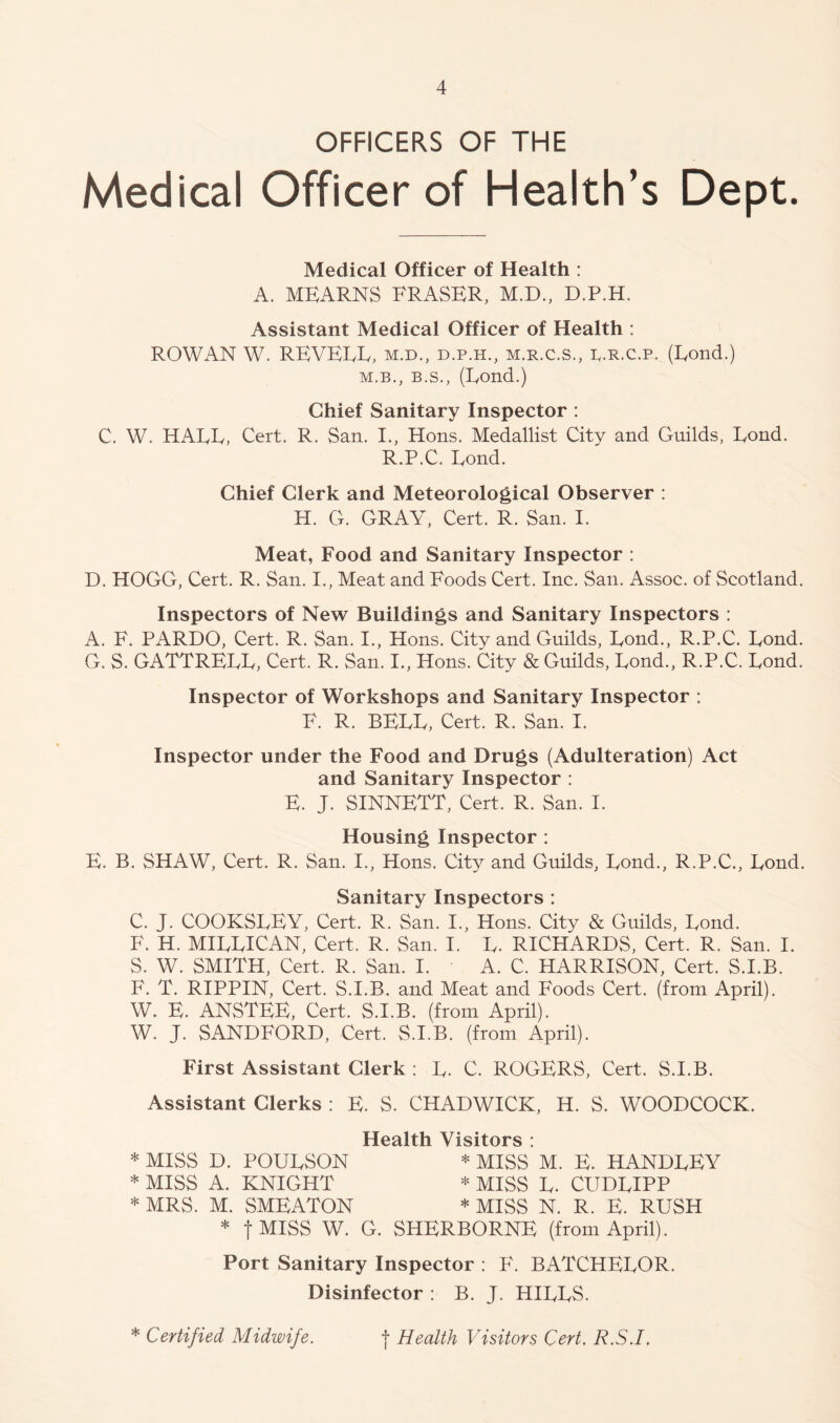 OFFICERS OF THE Medical Officer of Health’s Dept. Medical Officer of Health : A. MEARNS FRASER, M.D., D.P.H. Assistant Medical Officer of Health : ROWAN W. REVEEE, m.d., d.p.h., m.r.c.s., p.r.c.p. (Eond.) M.B., B.S., (Eond.) Chief Sanitary Inspector : C. W. HAEE, Cert, R. San. I., Hons. Medallist City and Guilds, Eond. R.P.C. Eond. Chief Clerk and Meteorological Observer : H. G. GRAY, Cert. R. San. I. Meat, Food and Sanitary Inspector : D. HOGG, Cert. R. San. I., Meat and Foods Cert. Inc. San. Assoc, of Scotland. Inspectors of New Buildings and Sanitary Inspectors : A. F. PARDO, Cert. R. San. I., Hons. City and Guilds, Eond., R.P.C. Eond. G. S. GATTREEE, Cert. R. San. I., Hons. City & Guilds, Eond., R.P.C. Eond. Inspector of Workshops and Sanitary Inspector : F. R. BEEE, Cert. R. San. I. Inspector under the Food and Drugs (Adulteration) Act and Sanitary Inspector : E. J. SINNETT, Cert. R. San. I. Housing Inspector : E. B. SHAW, Cert. R. San. I., Hons. City and Guilds, Eond., R.P.C., Eond. Sanitary Inspectors : C. J. COOKSEEY, Cert. R. San. I., Hons. City & Guilds, Eond. F. H. MIEEICAN, Cert. R. San. I. E. RICHARDS, Cert. R. San. I. S. W. SMITH, Cert. R. San. I. A. C. HARRISON, Cert. S.I.B. F. T. RIPPIN, Cert, S.I.B. and Meat and Foods Cert, (from April). W. E. ANSTEE, Cert. S.I.B. (from April). W. J. SANDFORD, Cert. S.I.B. (from April). First Assistant Clerk : E. C. ROGERS, Cert. S.I.B. Assistant Clerks : E. S. CHADWICK, H. S. WOODCOCK. Health Visitors : * MISS D. POUESON * MISS M. E. HANDEEY * MISS A. KNIGHT * MISS E. CUDEIPP * MRS. M. SMEATON * MISS N. R. E. RUSH * fMISS W. G. SHERBORNE (from April). Port Sanitary Inspector ; F. BATCHEEOR. Disinfector: B. J. HIEES.