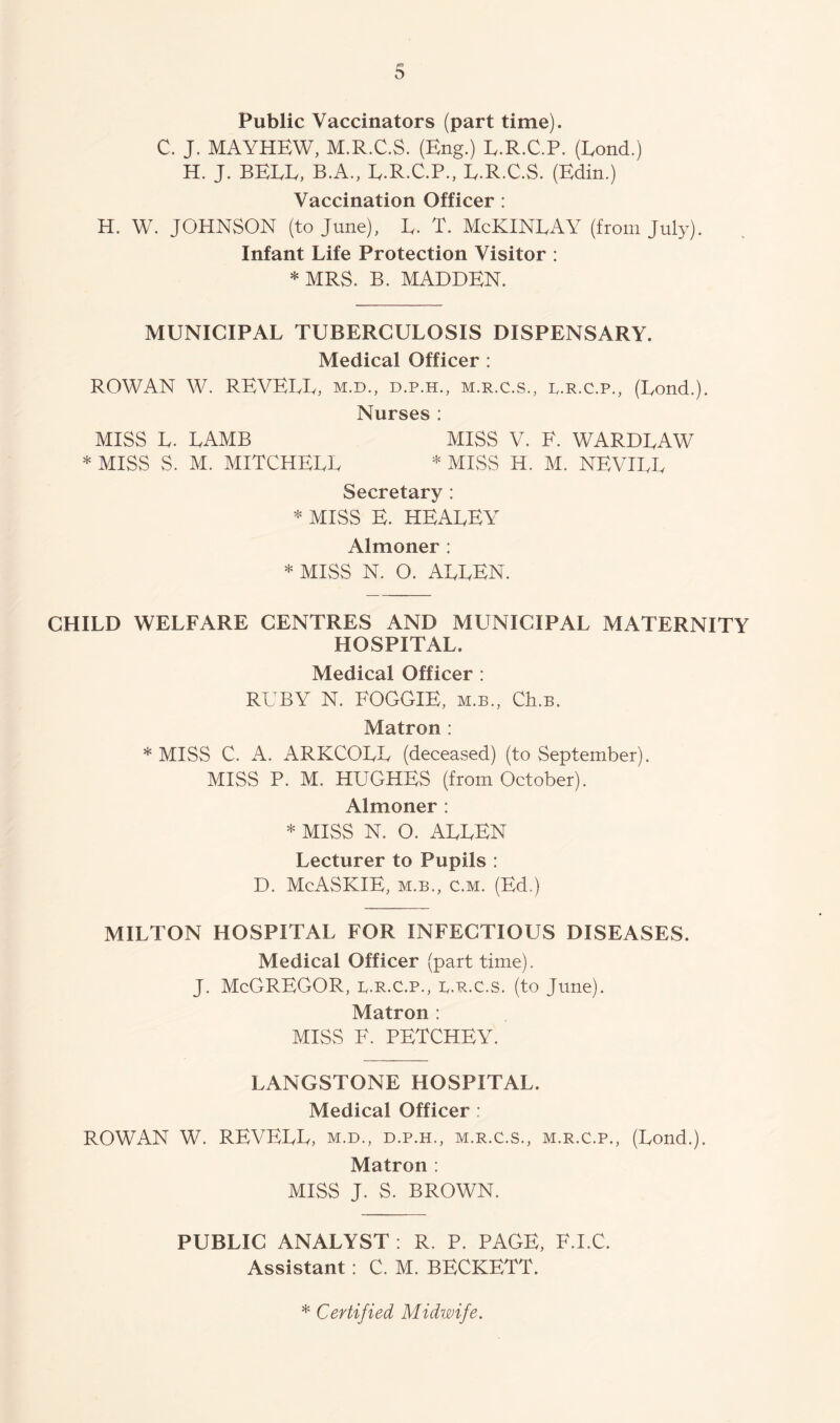 Public Vaccinators (part time). C. J. MAYHEW, M.R.C.S. (Eng.) E.R.C.P. (Eond.) H. J. BELL, B.A., E.R.C.P., E.R.C.S. (Edin.) Vaccination Officer : H. W. JOHNSON (to June), E. T. McKINEAY (from July). Infant Life Protection Visitor : * MRS. B. MADDEN. MUNICIPAL TUBERCULOSIS DISPENSARY. Medical Officer : ROWAN W. REVEEE, m.d., d.p.h., m.r.c.s., r.r.c.p., (Eond.). Nurses : MISS E. EAMB MISS V. E. WARDEAW * MISS S. M. MITCHEEE * MISS H. M. NEVIEE Secretary : * MISS E. HEAEEY Almoner : * MISS N. O. AEEEN. CHILD WELFARE CENTRES AND MUNICIPAL MATERNITY HOSPITAL. Medical Officer : RUBY N. FOGGIE, m.b., Ch.B. Matron : * MISS C. A. ARKCOEE (deceased) (to September). MISS P. M. HUGHES (from October). Almoner : * MISS N. O. AEEEN Lecturer to Pupils : D. McASKlE, M.B., c.M. (Ed.) MILTON HOSPITAL FOR INFECTIOUS DISEASES. Medical Officer (part time). J. McGregor, b.r.c.p., r.r.c.s. (to June). Matron : MISS F. PETCHEY. LANGSTONE HOSPITAL. Medical Officer : ROWAN W. REVEEE, m.d., d.p.h., m.r.c.s., m.r.c.p., (Eond.). Matron : MISS J. S. BROWN. PUBLIC ANALYST : R. P. PAGE, F.I.C. Assistant: C. M. BECKETT.