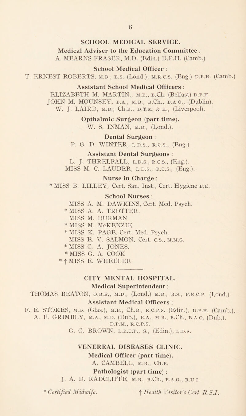 SCHOOL MEDICAL SERVICE. Medical Adviser to the Education Committee ; A. MEARNS FRASER, M.D. (Edin.) D.P.H. (Camb.) School Medical Officer : T. ERNEST ROBERTS, m.b., b.s. (Fond.), m.r.c.s. (Eng.) d.p.h. (Camb.) Assistant School Medical Officers : ELIZABETH M. MARTIN., m.b., B.Ch. (Belfast) d.p.h. JOHN M. MOUNSEY, b.a., m.b., B.Ch., b.a.o., (Dublin). W. J. LAIRD, M.B., Ch.B., D.T.M. & H., (Liverpool). Opthalmic Surgeon (part time). W. S. INMAN, M.B., (Lond.). Dental Surgeon : P. G. D. WINTER, D.D.S., R.C.S., (Eng.) Assistant Dental Surgeons : L. J. THRELFALL, D.D.S., R.C.S., (Eng.). MISS M. C. LAUDER, d.d.s., r.c.s., (Eng.). Nurse in Charge : * MISS B. LILLEY, Cert. San. Inst., Cert. Hygiene b.e. School Nurses : MISS A. M. DAWKINS, Cert. Med. Psych. * MISS A. A. TROTTER. MISS M. DURMAN * MISS M. McKENZiE * MISS K. PAGE, Cert. Med. Psych. MISS E. V. SALMON, Cert, c.s., m.m.g. * MISS G. A. JONES. * MISS G. A. COOK * t MISS E. WHEELER CITY MENTAL HOSPITAL. Medical Superintendent: THOMAS BEATON, o.b.k., m.d., (Lond.) m.b., b.s., f.r.c.p. (Lond.) Assistant Medical Officers : F. E. STOKES, M.D. (Glas.), m.b., Ch.B., r.c.p.s. (Edin.), d.p.h. (Camb.). A. F. GRIMBLY, m.a., m.d. (Dub.), b.a., m.b., B.Ch., b.a.o. (Dub.). D.P.M., R.c.p.s. G. G. BROWN, D.R.C.P., s., (Edin.), d.d.s. VENEREAL DISEASES CLINIC. Medical Officer (part time). A. CAMBELL, m.b., Ch.B. Pathologist (part time) : J. A. D. RADCLIFFE, m.b., B.Ch., b.a.o., r.u.i.