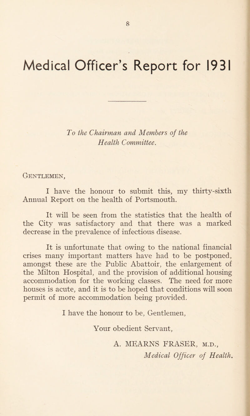 Medical Officer’s Report for 1931 To the Chairman and Members of the Health Committee. Genti^kmkn, I have the honour to submit this, my thirty-sixth Annual Report on the health of Portsmouth. It will be seen from the statistics that the health of the City was satisfactory and that there was a marked decrease in the prevalence of infectious disease. It is unfortunate that owing to the national financial crises many important matters have had to be postponed, amongst these are the Public Abattoir, the enlargement of the Milton Hospital, and the provision of additional housing accommodation for the working classes. The need for more houses is acute, and it is to be hoped that conditions will soon permit of more accommodation being provided. I have the honour to be. Gentlemen, Your obedient Servant, A. MEARNS FRASER, m.d.. Medical Officer of Health.