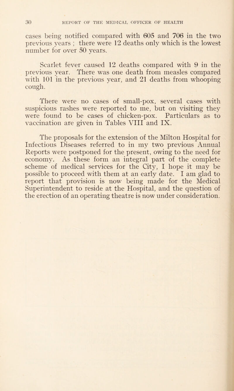 cases being notified compared with 605 and 706 in the two previous years ; there were 12 deaths only which is the lowest number for over 50 years. Scarlet fever caused 12 deaths compared with 9 in the previous year. There was one death from measles compared with 101 in the previous year, and 21 deaths from whooping cough. There were no cases of small-pox, several cases with suspicious rashes were reported to me, but on visiting they were found to be cases of chicken-pox. Particulars as to vaccination are given in Tables VIII and IX. The proposals for the extension of the Milton Hospital for Infectious Diseases referred to in my two previous Annual Reports were postponed for the present, owing to the need for economy. As these form an integral part of the complete scheme of medical services for the City, I hope it may be possible to proceed with them at an early date. I am glad to report that provision is now being made for the Medical Superintendent to reside at the Hospital, and the question of the erection of an operating theatre is now under consideration.