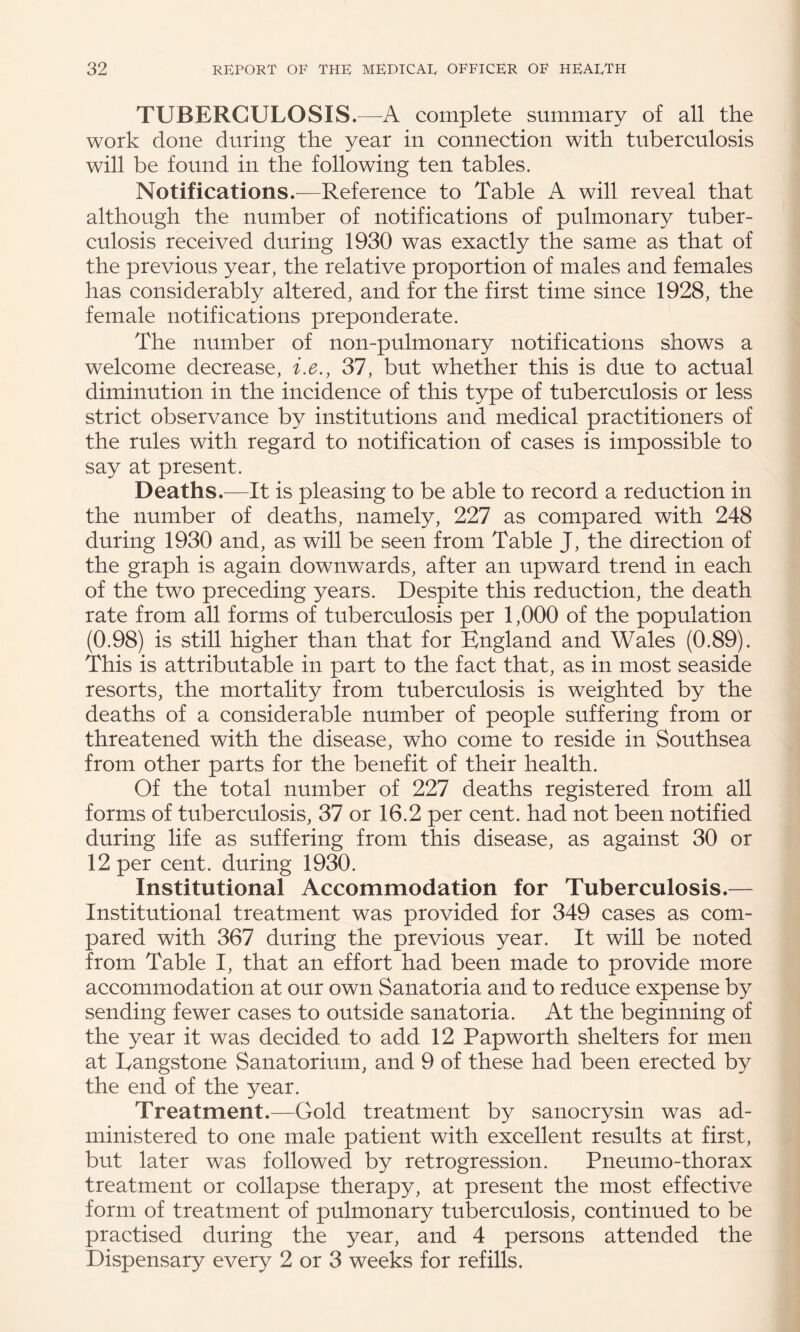 TUBERCULOSIS.—A complete summary of all the work done during the year in connection with tuberculosis will be found in the following ten tables. Notifications.—Reference to Table A will reveal that although the number of notifications of pulmonary tuber¬ culosis received during 1930 was exactly the same as that of the previous year, the relative proportion of males and females has considerably altered, and for the first time since 1928, the female notifications preponderate. The number of non-pulmonary notifications shows a welcome decrease, i,e., 37, but whether this is due to actual diminution in the incidence of this type of tuberculosis or less strict observance by institutions and medical practitioners of the rules with regard to notification of cases is impossible to say at present. Deaths.-—It is pleasing to be able to record a reduction in the number of deaths, namely, 227 as compared with 248 during 1930 and, as will be seen from Table J, the direction of the graph is again downwards, after an upward trend in each of the two preceding years. Despite this reduction, the death rate from all forms of tuberculosis per 1,000 of the population (0.98) is still higher than that for England and Wales (0.89). This is attributable in part to the fact that, as in most seaside resorts, the mortality from tuberculosis is weighted by the deaths of a considerable number of people suffering from or threatened with the disease, who come to reside in Southsea from other parts for the benefit of their health. Of the total number of 227 deaths registered from all forms of tuberculosis, 37 or 16.2 per cent, had not been notified during life as suffering from this disease, as against 30 or 12 per cent, during 1930. Institutional Accommodation for Tuberculosis.— Institutional treatment was provided for 349 cases as com¬ pared with 367 during the previous year. It will be noted from Table I, that an effort had been made to provide more accommodation at our own Sanatoria and to reduce expense by sending fewer cases to outside sanatoria. At the beginning of the year it was decided to add 12 Pap worth shelters for men at Eangstone Sanatorium, and 9 of these had been erected by the end of the year. Treatment.—Gold treatment by sanocrysin was ad¬ ministered to one male patient with excellent results at first, but later was followed by retrogression. Pneumo-thorax treatment or collapse therapy, at present the most effective form of treatment of pulmonary tuberculosis, continued to be practised during the year, and 4 persons attended the Dispensary every 2 or 3 weeks for refills.