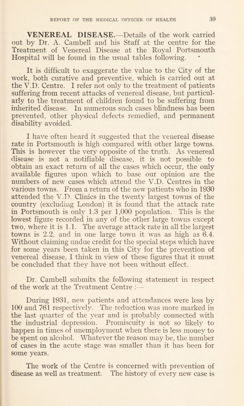 VENEREAL DISEASE.—Details of the work carried out by Dr. A. Cambell and his Staff at the centre for the Treatment of Venereal Disease at the Royal Portsmouth Hospital will be found in the usual tables following. It is difficult to exaggerate the value to the City of the work, both curative and preventive, which is carried out at the V.D. Centre. I refer not only to the treatment of patients suffering from recent attacks of venereal disease, but particul¬ arly to the treatment of children found to be suffering from inherited disease. In numerous such cases blindness has been prevented, other physical defects remedied, and permanent disability avoided. I have often heard it suggested that the venereal disease rate in Portsmouth is high compared with other large towns. This is however the very opposite of the truth. As venereal disease is not a notifiable disease, it is not possible to obtain an exact return of all the cases which occur, the only available figures upon which to base our opinion are the numbers of new cases which attend the V.D. Centres in the various towns. From a return of the new patients who in 1930 attended the V.D. Clinics in the twenty largest towns of the country (excluding London) it is found that the attack rate in Portsmouth is only 1.3 per 1,000 population. This is the lowest figure recorded in any of the other large towns except two, where it is 1.1. The average attack rate in all the largest towns is 2.2, and in one large town it was as high as 6.4. Without claiming undue credit for the special steps which have for some years been taken in this City for the prevention of venereal disease, I think in view of these figures that it must be concluded that they have not been without effect. Dr. Cambell submits the following statement in respect of the work at the Treatment Centre :— During 1931, new patients and attendances were less by 100 and 761 respectively. The reduction was more marked in the last quarter of the year and is probably connected with the industrial depression. Promiscuity is not so likely to happen in times of unemployment when there is less money to be spent on alcohol. Whatever the reason may be, the number of cases in the acute stage was smaller than it has been for some years. The work of the Centre is concerned with prevention of disease as well as treatment. The history of every new case is