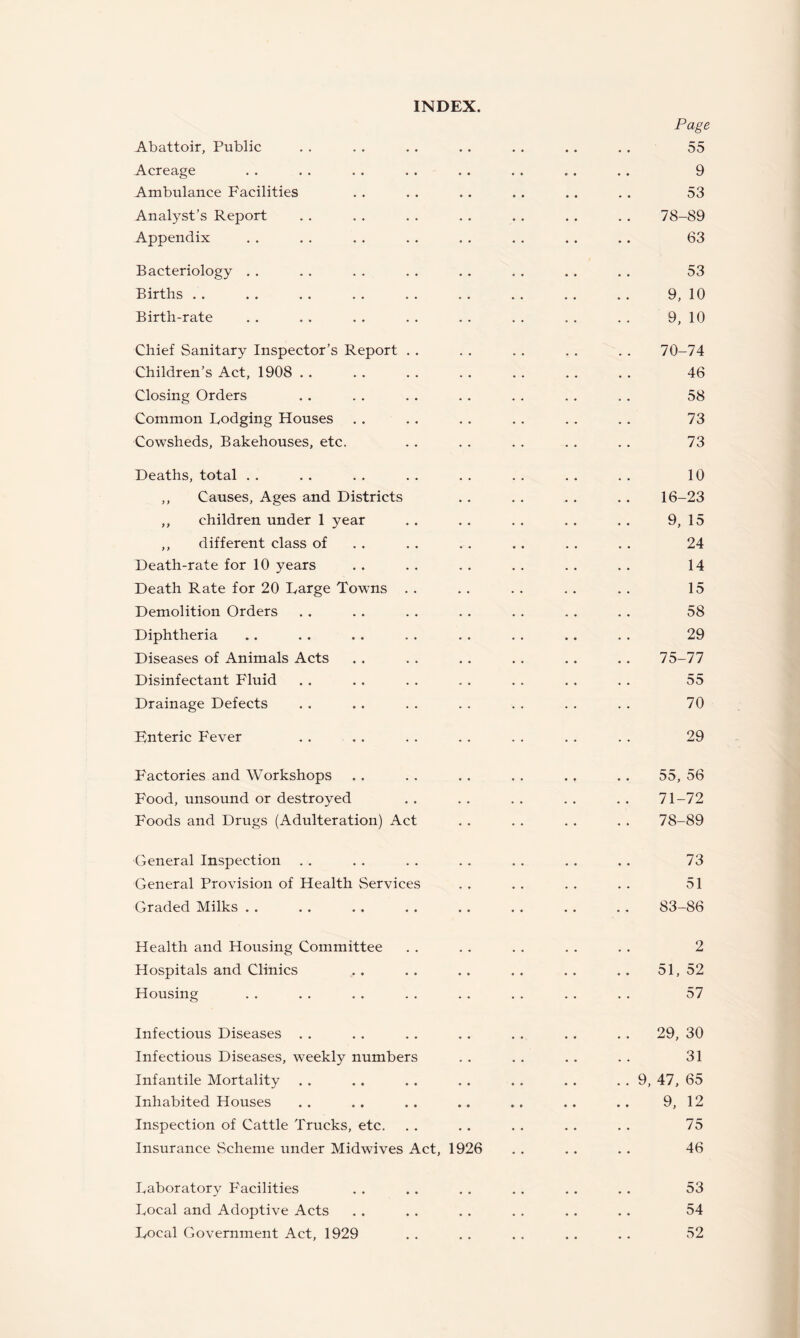 Page Abattoir, Public . . . . . . . . . . .. , . 55 Acreage . . . . . . . . . . , . . . . . 9 Ambulance Facilities . . . . . . . . . . . . 53 Analyst’s Report . . . . . . . . . . . . . . 78-89 Appendix . . . . . . . . . . . . . . .. 63 Bacteriology . . . . . . . . . . . . . . , . 53 Births . . . . . . , . . . . , . . . . . . 9, 10 Birth-rate . . . . . . . . . . . . . , . . 9, 10 Chief Sanitary Inspector’s Report . . . . . . , . . . 70-74 Children’s Act, 1908 . . . . . . , . . . . . . . 46 Closing Orders . . . . . . . . . . . . . . 58 Common Bodging Houses . . .. .. . . .. .. 73 Cowsheds, Bakehouses, etc. . . . . . . . . . . 73 Deaths, total . . . . . . . . . . . . , . . . 10 ,, Causes, Ages and Districts .. . . .. .. 16-23 ,, children under 1 year . . . . . . . . , . 9, 15 ,, different class of . . . . . . . . . . . . 24 Death-rate for 10 years . . . . . . . . . . . . 14 Death Rate for 20 Large Towns . . . . . . .. . . 15 Demolition Orders . . . . . . . . . . . . . . 58 Diphtheria .. . . . . . . . . . . .. . . 29 Diseases of Animals Acts . . . . .. .. .. .. 75-77 Disinfectant Fluid . . . . . . . . . . . . . . 55 Drainage Defects , , .. . . . . . . . . . . 70 Knteric Fever . . . . . . . . . , . . . . 29 Factories and Workshops . . . . .. . . . . . . 55, 56 Food, unsound or destroyed . . . . . . . . . . 71-72 Foods and Drugs (Adulteration) Act . . . . . . . . 78-89 General Inspection . . . . . . . . . . , . . . 73 General Provision of Health Services . . . . . . . . 51 Graded Milks . . . . . . . . .. . . . . . . 83-86 Health and Housing Committee . . . . . , . . . . 2 Hospitals and Clinics .. .. .. .. .. 51,52 Housing . . . . . . . . . . . . . . . . 57 Infectious Diseases . . . . . . . . . . . . . . 29, 30 Infectious Diseases, weekly numbers . . . . . . . . 31 Infantile Mortality . . . . . . . . . . .. . . 9, 47, 65 Inhabited Houses . . .. .. .. .. .. . . 9, 12 Inspection of Cattle Trucks, etc. . . .. . . . . . . 75 Insurance Scheme under Midwives Act, 1926 . . . . . . 46 Laboratory Facilities . . . . . . . . . . . . 53 Local and Adoptive Acts . . . . . . . . . . . . 54 Local Government Act, 1929 . . . . . . . . . . 52