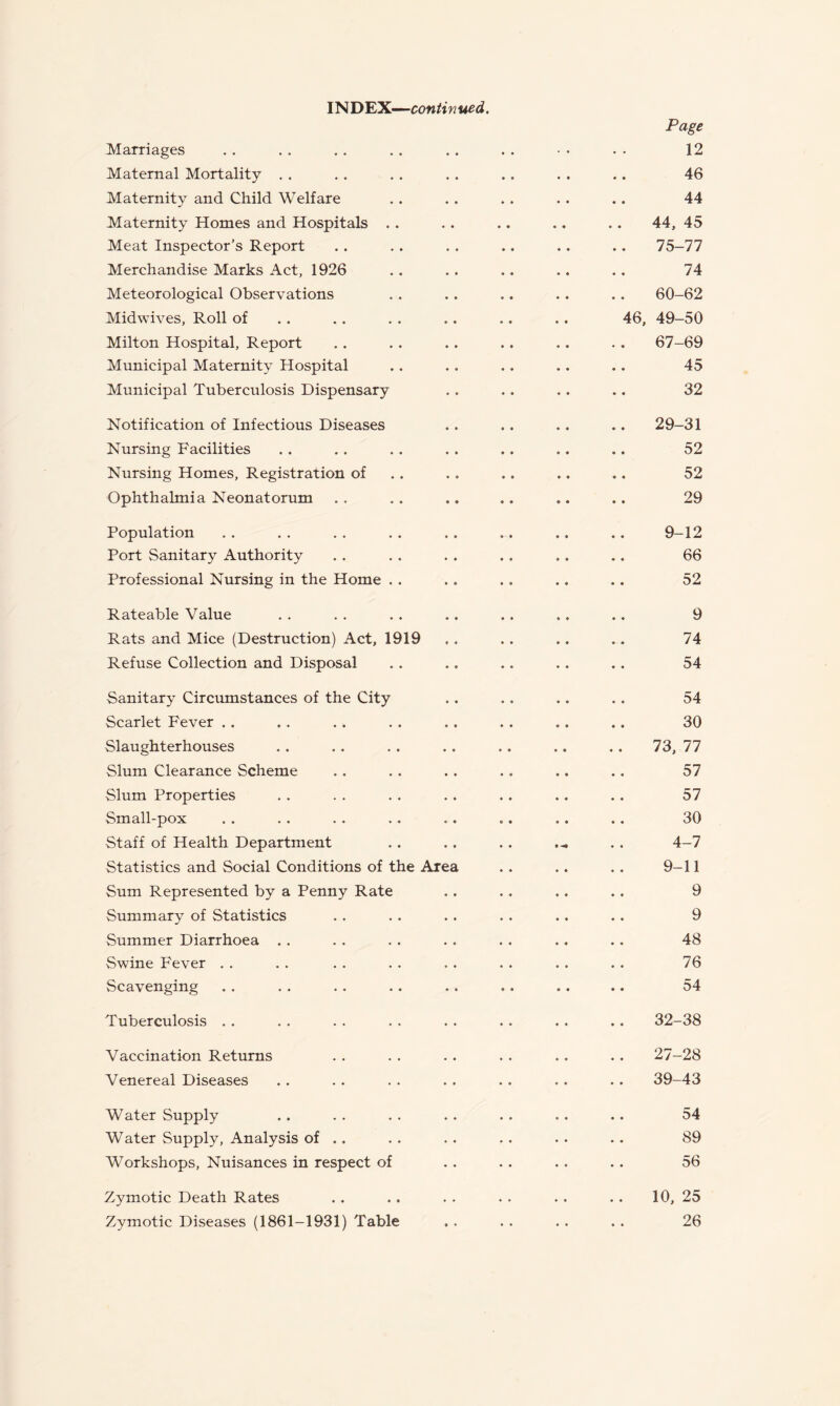 IND'E'X.—continued. Page Marriages . . . . . . . . . . . . • • . • 12 Maternal Mortality . . . . . . . . .. . . .. 46 Maternity and Child Welfare . . . . . . . . .. 44 Maternity Homes and Hospitals .. .. .. .. .. 44, 45 Meat Inspector’s Report . . . . . . .. . . . . 75-77 Merchandise Marks Act, 1926 .. .. .. .. .. 74 Meteorological Observations . . . . .. .. .. 60-62 Midwives, Roll of . . . . . . .. .. .. 46, 49—50 Milton Hospital, Report .. .. .. .. .. . . 67-69 Municipal Maternity Hospital .. . . .. .. .. 45 Municipal Tuberculosis Dispensary .. .. .. .. 32 Notification of Infectious Diseases .. .. .. .. 29-31 Nursing Facilities . . . . . . . . .. .. .. 52 Nursing Homes, Registration of , . . . .. .. .. 52 Ophthalmia Neonatorum .. .. ., .. .. .. 29 Population . . . . . . . . .. .. .. .. 9-12 Port Sanitary Authority . . . . . . . . .. .. 66 Professional Nursing in the Home .. .. .. .. .. 52 Rateable Value . . . , . . .. .. ., .. 9 Rats and Mice (Destruction) Act, 1919 ., . . .. .. 74 Refuse Collection and Disposal .. .. .. .. .. 54 Sanitary Circumstances of the City .. .. .. .. 54 Scarlet Fever . . .. . . . . .. . . .. .. 30 Slaughterhouses .. .. .. .. .. .. .. 73,77 Slum Clearance Scheme .. . . . . .. .. .. 57 Slum Properties . . . . . . . . . . .. . . 57 Small-pox . . . . . . .. .. .. .. .. 30 Staff of Health Department . . .. .. . . 4-7 Statistics and Social Conditions of the Area .. .. .. 9-11 Sum Represented by a Penny Rate .. .. ,. ., 9 Summary of Statistics . . . . . . . . .. .. 9 Summer Diarrhoea . . . . . . . . . . .. .. 48 Swine Fever . . . . . . . . . . . . . . . . 76 Scavenging .. .. .. .. .. .. .. .. 54 Tuberculosis . . . . . . . . . . .. . . . . 32-38 Vaccination Returns . . . . . . . . .. . . 27-28 Venereal Diseases .. . . . . . . . . . . . . 39-43 Water Supply . . . . . . . . . . .. .. 54 Water Supply, Analysis of .. . . . . . . . . . . 89 Workshops, Nuisances in respect of .. .. .. .. 56 Zymotic Death Rates .. .. . . . • .. . . 10, 25 Zymotic Diseases (1861—1931) Table . . . . . . . . 26