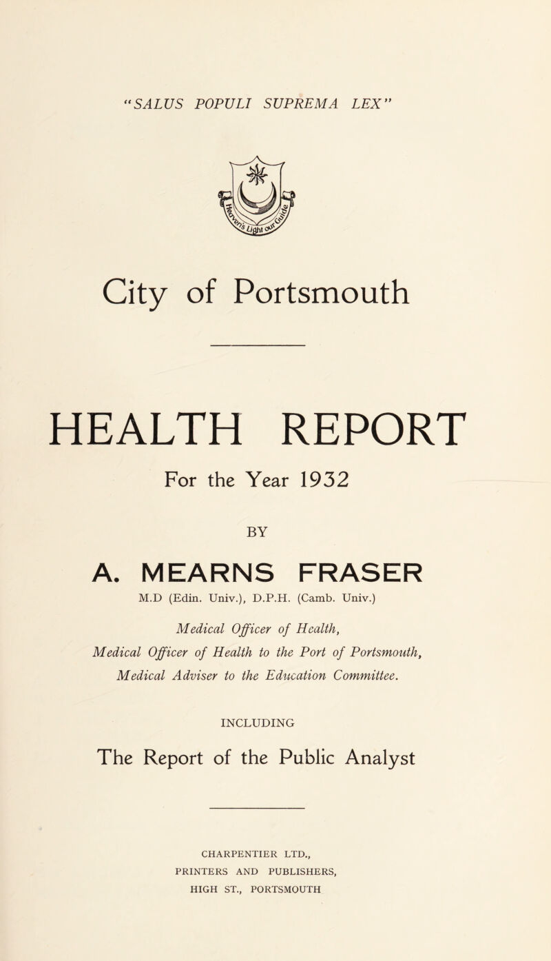 *^SALUS POPULI SUPREMA LEX** City of Portsmouth HEALTH REPORT For the Year 1932 BY A. MEARNS FRASER M.D (Edin. Univ.), D.P.H. (Camb. Univ.) Medical Officer of Health, Medical Officer of Health to the Port of Portsmouth, Medical Adviser to the Education Committee. INCLUDING The Report of the Public Analyst CHARPENTIER LTD, PRINTERS AND PUBLISHERS, HIGH ST., PORTSMOUTH