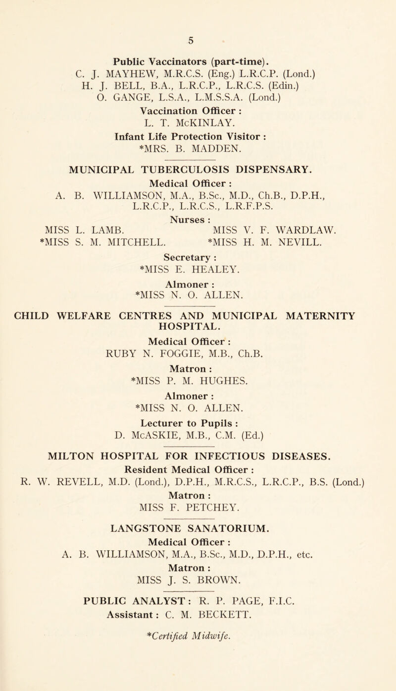 Public Vaccinators (part-time). C. J. MAYHEW, M.R.C.S. (Eng.) L.R.C.P. (Lond.) H. J. BELL, B.A., L.R.C.P., L.R.C.S. (Edin.) O. GANGE, L.S.A., L.M.S.S.A. (Lond.) Vaccination Officer : L. T. McKINLAY. Infant Life Protection Visitor : *MRS. B. MADDEN. MUNICIPAL TUBERCULOSIS DISPENSARY. Medical Officer : A. B. WILLIAMSON, M.A., B.Sc., M.D., Ch.B., D.P.H., L.R.C.P., L.R.C.S., L.R.F.P.S. N^urses i MISS L. LAMB. MISS V. F. WARDLAW. *MISS S. M. MITCHELL. *MISS H. M. NEVILL. Secretary : *MISS E. HEALEY. Almoner : *MISS N. O. ALLEN. CHILD WELFARE CENTRES AND MUNICIPAL MATERNITY HOSPITAL. Medical Officer : RUBY N. FOGGIE, M.B., Ch.B. Matron : *MISS P. M. HUGHES. Almoner ; *MISS N. O. ALLEN. Lecturer to Pupils : D. McASKIE, M.B., C.M. (Ed.) MILTON HOSPITAL FOR INFECTIOUS DISEASES. Resident Medical Officer : R. W. REVELL, M.D. (Lond.), D.P.H., M.R.C.S., L.R.C.P., B.S. (Lond.) Matron : MISS F. PETCHEY. LANGSTONE SANATORIUM. Medical Officer : A. B. WILLIAMSON, M.A., B.Sc., M.D., D.P.H., etc. Matron ; MISS J. S. BROWN. PUBLIC ANALYST : R. P. PAGE, F.I.C. Assistant: C. M. BECKETT.