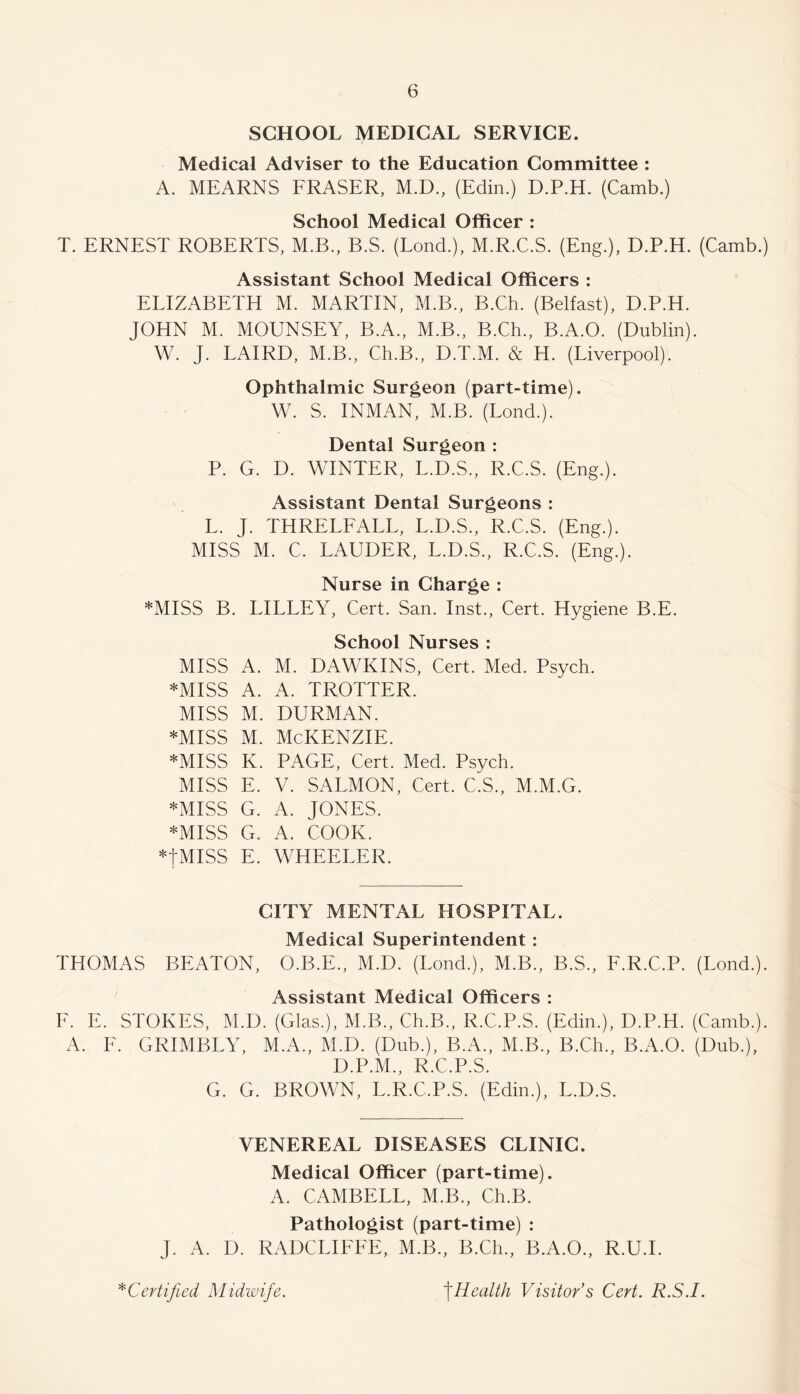 SCHOOL MEDICAL SERVICE. Medical Adviser to the Education Committee : A. MEARNS FRASER, M.D., (Edin.) D.P.H. (Camb.) School Medical Officer : T. ERNEST ROBERTS, M.B., B.S. (Lond.), M.R.C.S. (Eng.), D.P.H. (Camb.) Assistant School Medical Officers : ELIZABETH M. MARTIN, M.B., B.Ch. (Belfast), D.P.H. JOHN M. MOUNSEY, B.A., M.B., B.Ch., B.A.O. (Dublin). W. J. LAIRD, M.B., Ch.B., D.T.M. & H. (Liverpool). Ophthalmic Surgeon (part-time). W. S. INMAN, M.B. (Lond.). Dental Surgeon : P. G. D. WINTER, L.D.S., R.C.S. (Eng.). Assistant Dental Surgeons : L. J. THRELFALL, L.D.S., R.C.S. (Eng.). MISS M. C. LAUDER, L.D.S., R.C.S. (Eng.). Nurse in Charge : *MISS B. LILLEY, Cert. San. Inst., Cert. Hygiene B.E. School Nurses : MISS A. M. DAWKINS, Cert. Med. Psych. *MISS A. A. TROTTER. MISS M. DURMAN. *Miss M. McKenzie. *MISS K. PAGE, Cert. Med. Psych. MISS E. V. SALMON, Cert. C.S., M.M.G. *MISS G. A. JONES. *MISS G. A. COOK. *tMISS E. WHEELER. CITY MENTAL HOSPITAL. Medical Superintendent: THOMAS BEATON, O.B.E., M.D. (Lond.), M.B., B.S., F.R.C.P. (Lond.). Assistant Medical Officers : E. E. STOKES, M.D. (Glas.), M.B., Ch.B., R.C.P.S. (Edin.), D.P.H. (Camb.). A. F. GRIMBLY, M.A., M.D. (Dub.), B.A., M.B., B.Ch., B.A.O. (Dub.), D.P.M., R.C.P.S. G. G. BROWN, L.R.C.P.S. (Edin.), L.D.S. VENEREAL DISEASES CLINIC. Medical Officer (part-time). A. CAMBELL, M.B., Ch.B. Pathologist (part-time) : J. A. D. RADCLIFEE, M.B., B.Ch., B.A.O., R.U.I.