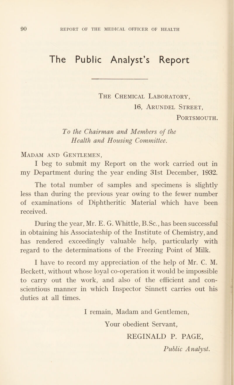 The Public Analyst’s Report The Chemical Laboratory, 16, Arundel Street, Portsmouth. To the Chairman and Members of the Health and Housing Committee. Madam and Gentlemen, I beg to submit my Report on the work carried out in my Department during the year ending 31st December, 1932. The total number of samples and specimens is slightly less than during the previous year owing to the fewer number of examinations of Diphtheritic Material which have been received. During the year, Mr. E. G. Whittle, B.Sc., has been successful in obtaining his Associateship of the Institute of Chemistry, and has rendered exceedingly valuable help, particularly with regard to the determinations of the Freezing Point of Milk. I have to record my appreciation of the help of Mr. C. M. Beckett, without whose loyal co-operation it would be impossible to carry out the work, and also of the efficient and con¬ scientious manner in which Inspector Sinnett carries out his duties at all times. I remain. Madam and Gentlemen, Your obedient Servant, REGINALD P. PAGE, Public Analyst.