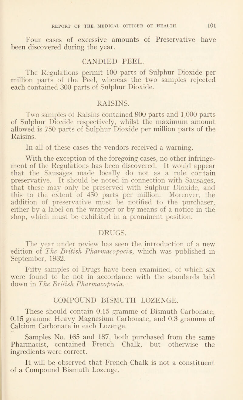 Four cases of excessive amounts of Preservative have been discovered during the year. CANDIED PEEL. The Regulations permit 100 parts of Sulphur Dioxide per million parts of the Peel, whereas the two samples rejected each contained 300 parts of Sulphur Dioxide. RAISINS. Two samples of Raisins contained 900 parts and 1,000 parts of Sulphur Dioxide respectively, whilst the maximum amount allowed is 750 parts of Sulphur Dioxide per million parts of the Raisins. In all of these cases the vendors received a warning. With the exception of the foregoing cases, no other infringe¬ ment of the Regulations has been discovered. It would appear that the Sausages made locally do not as a rule contain preservative. It should be noted in connection with Sausages, that these may only be preserved with Sulphur Dioxide, and this to the extent of 450 parts per million. Moreover, the addition of preservative must be notified to the purchaser, either by a label on the wrapper or by means of a notice in the shop, which must be exhibited in a prominent position. DRUGS. The year under review has seen the introduction of a new edition of The British Pharmacopoeia, which was published in September, 1932. Eifty samples of Drugs have been examined, of which six were found to be not in accordance with the standards laid down in The British Pharmacopoeia. COMPOUND BISMUTH LOZENGE. These should contain 0.15 gramme of Bismuth Carbonate, 0.15 gramme Heavy Magnesium Carbonate, and 0.3 gramme of Calcium Carbonate in each Lozenge. t.i Samples No. 165 and 187, both purchased from the same Pharmacist, contained Erench Chalk, but otherwise the ingredients were correct. It will be observed that French Chalk is not a constituent of a Compound Bismuth Lozenge.