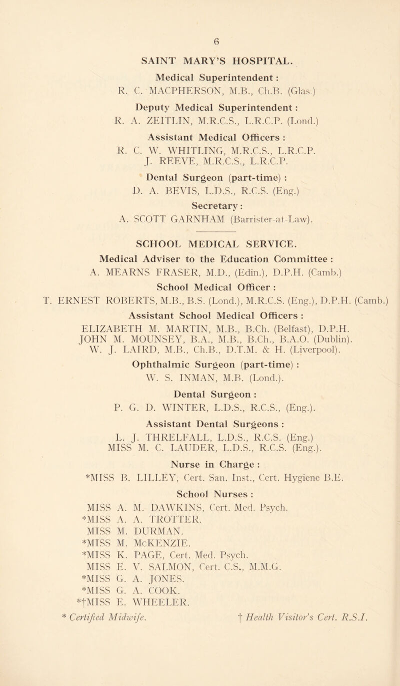 SAINT MARY’S HOSPITAL. Medical Superintendent: R. C. MACPHERSON, M.B., Ch.B. (Glas ) Deputy Medical Superintendent : R. A. ZEITLIN, M.R.C.S., L.R.C.P. (Lond.) Assistant Medical Officers : R. C. W. WHITLING, M.R.C.S., L.R.C.P. J. REEVE, M.R.C.S., L.R.C.P. Dental Surgeon (part-time) : D. A. BEVIS, L.D.S., R.C.S. (Eng.) Secretary: A. SCOTT GARNHAM (Barrister-at-Law). SCHOOL MEDICAL SERVICE. Medical Adviser to the Education Committee : A. MEARNS ERASER, M.D., (Edin.), D.P.H. (Camb.) School Medical Officer : T. ERNEST ROBERTS, M.B., B.S. (Lond.), M.R.C.S. (Eng.), D.P.H. (Camb.) Assistant School Medical Officers : ELIZABETH M. MARTIN, M.B., B.Ch. (Belfast), D.P.H. JOHN M. MOUNSEY, B.A., M.B., B.Ch., B.A.O. (Dublin). W. J. LAIRD, M.B., Ch.B., D.T.M. & H. (Liverpool). Ophthalmic Surgeon (part-time) : W. S. INMAN, M.B. (Lond.). Dental Surgeon : P. G. D. WINTER, L.D.S., R.C.S., (Eng.). Assistant Dental Surgeons : L. J. THRELEALL, L.D.S., R.C.S. (Eng.) MISS M. C. LAUDER, L.D.S., R.C.S. (Eng.). Nurse in Charge : *MISS B. LILEEY, Cert. San. Inst., Cert. Hygiene B.E. School Nurses : AHSS A. M. DAWKINS, Cert. Med. Psych. *MISS A. A. TROTTER. MISS M. DURMAN. *Miss M. McKenzie. *MISS K. PAGE, Cert. Med. Psych. MISS E. V. SALMON, Cert. C.S., M.M.G. *MISS G. A. JONES. *MISS G. A. COOK. *tMISS E. WHEELER.