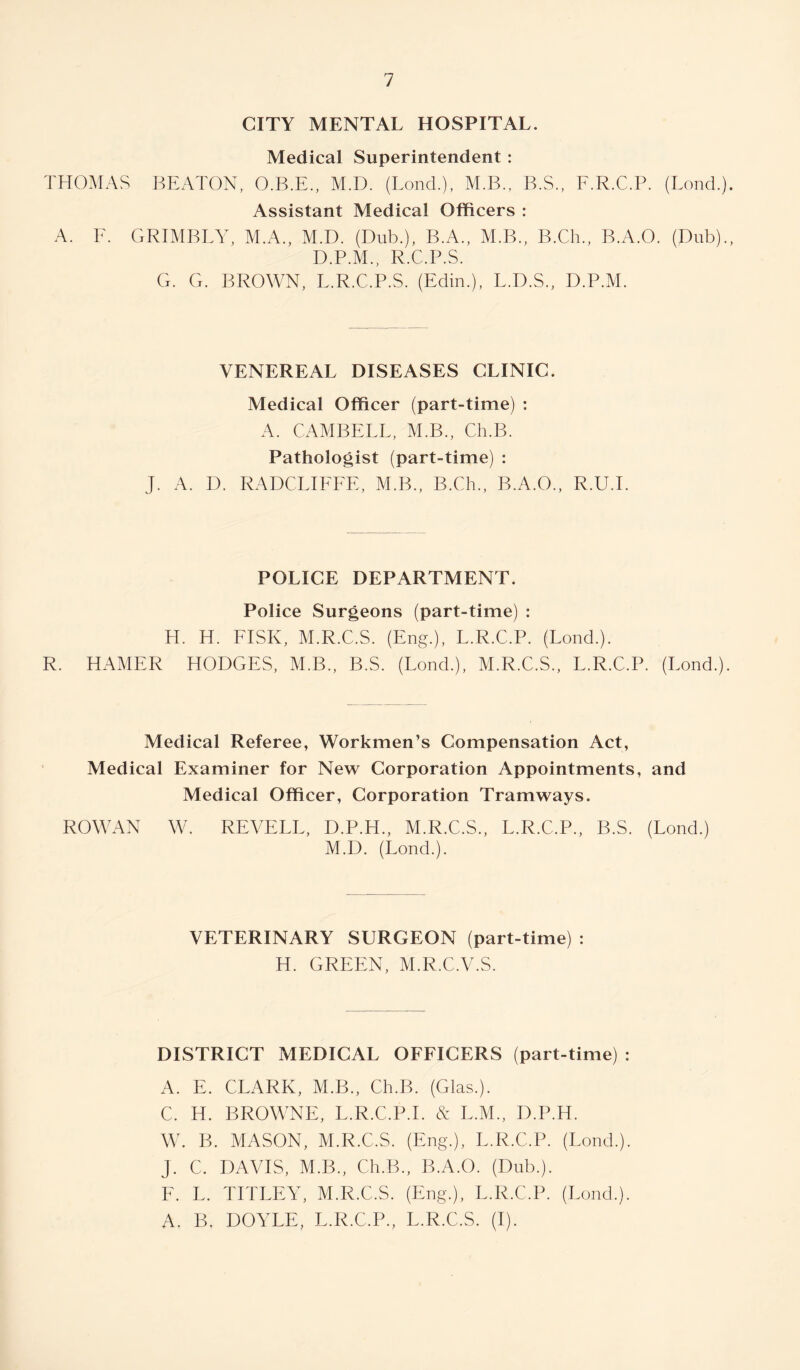 CITY MENTAL HOSPITAL. Medical Superintendent : THOMAS BEATON, O.B.E., M.D. (Bond.), M.B., B.S., E.R.C.P. (Bond.) Assistant Medical Officers : A. E. GRIMBLY, M.A., M.D. (Dub.), B.A., M.B., B.Ch., B.A.O. (Dub). D.P.M., R.C.P.S. G. G. BROWN, L.R.C.P.S. (Edin.), L.D.S., D.P.M. VENEREAL DISEASES CLINIC. Medical Officer (part-time) : A. CAMBELL, M.B., Ch.B. Pathologist (part-time) : J. A. D. RADCLIFEE, M.B., B.Ch., B.A.O., R.U.E POLICE DEPARTMENT. Police Surgeons (part-time) : H. H. FISK, M.R.C.S. (Eng.), E.R.C.P. (Loud.). R. HAMER HODGES, M.B., B.S. (Lond.), M.R.C.S., E.R.C.P. (Bond.) Medical Referee, Workmen’s Compensation Act, Medical Examiner for New Corporation Appointments, and Medical Officer, Corporation Tramways. ROWAN W. REVELL, D.P.H., M.R.C.S., E.R.C.P., B.S. (Lond.) M.D. (Lond.). VETERINARY SURGEON (part-time) : H. GREEN, M.R.C.V.S. DISTRICT MEDICAL OFEICERS (part-time) : A. E. CLARK, M.B., Ch.B. (Glas.). C. H. BROWNE, L.R.C.P.I. N E.M., D.P.H. W. B. MASON, M.R.C.S. (Eng.), E.R.C.P. (Bond.). J. C. DAVIS, M.B., Ch.B., B.A.O. (Dub.). E. L. TITLEY, M.R.C.S. (Eng.), E.R.C.P. (Bond.). A. B. DOYLE, E.R.C.P., L.R.C.S. (I).