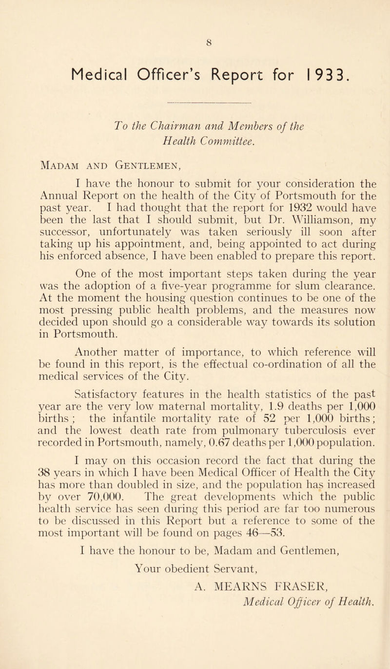 Medical Officer’s Report for 1933, To the Chairman and Members of the Health Committee. Madam and Gentlemen, I have the honour to submit for your consideration the Annual Report on the health of the City of Portsmouth for the past year. I had thought that the report for 1932 would have been the last that I should submit, but Dr. Williamson, my successor, unfortunately was taken seriously ill soon after taking up his appointment, and, being appointed to act during his enforced absence, I have been enabled to prepare this report. One of the most important steps taken during the year was the adoption of a five-year programme for slum clearance. At the moment the housing question continues to be one of the most pressing public health problems, and the measures now decided upon should go a considerable way towards its solution in Portsmouth. Another matter of importance, to which reference will be found in this report, is the effectual co-ordination of all the medical services of the City. Satisfactory features in the health statistics of the past year are the very low maternal mortality, 1.9 deaths per 1,000 births ; the infantile mortality rate of 52 per 1,000 births; and the lowest death rate from pulmonary tuberculosis ever recorded in Portsmouth, namely, 0.67 deaths per 1,000 population. I may on this occasion record the fact that during the 38 years in which I have been Medical Officer of Health the City has more than doubled in size, and the population has increased by over 70,000. The great developments which the public health service has seen during this period are far too numerous to be discussed in this Report but a reference to some of the most important will be found on pages 46—53. I have the honour to be. Madam and Gentlemen, Your obedient Servant, A. MEARNS FRASER, Medical Officer of Health,