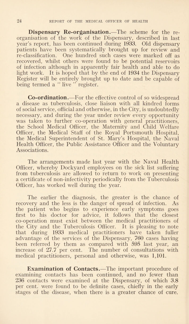 Dispensary Re-organisation.—The scheme for the re¬ organisation of the work of the Dispensary, described in last year's report, has been continued during 1933. Old dispensary patients have been systematically brought up for review and re-classification. One hundred such cases were marked off as recovered, whilst others were found to be potential reservoirs of infection although in apparently fair health and able to do light work. It is hoped that by the end of 1934 the Dispensary Register will be entirely brought up to date and be capable of being termed a live  register. Co-ordination.—For the effective control of so widespread a disease as tuberculosis, close liaison with all kindred forms of social service, official and otherwise, in the City, is undoubtedly necessary, and during the year under review every opportunity was taken to further co-operation with general practitioners, the School Medical Officer, the Maternity and Child Welfare Officer, the Medical Staff of the Royal Portsmouth Hospital, the Medical Superintendent of St. Mary's Hospital, the Naval Health Officer, the Public Assistance Officer and the Voluntary Associations. The arrangements made last year with the Naval Health Officer, whereby Dockyard employees on the sick list suffering from tuberculosis are allowed to return to work on presenting a certificate of non-infectivity periodically from the Tuberculosis Officer, has worked well during the year. The earlier the diagnosis, the greater is the chance of recovery and the less is the danger of spread of infection. As the patient who begins to experience early symptoms goes first to his doctor for advice, it follows that the closest co-operation must exist between the medical practitioners of the City and the Tuberculosis Officer. It is pleasing to note that during 1933 medical practitioners have taken fuller advantage of the services of the Dispensary, 760 cases having been referred by them as compared with 595 last year, an increase of 27.7 per cent. The number of consultations with medical practitioners, personal and otherwise, was 1,101. Examination of Contacts.—The important procedure of examining contacts has been continued, and no fewer than 236 contacts were examined at the Dispensary, of which 3.8 per cent, were found to be definite cases, chiefly in the early stages of the disease, when there is a greater chance of cure,