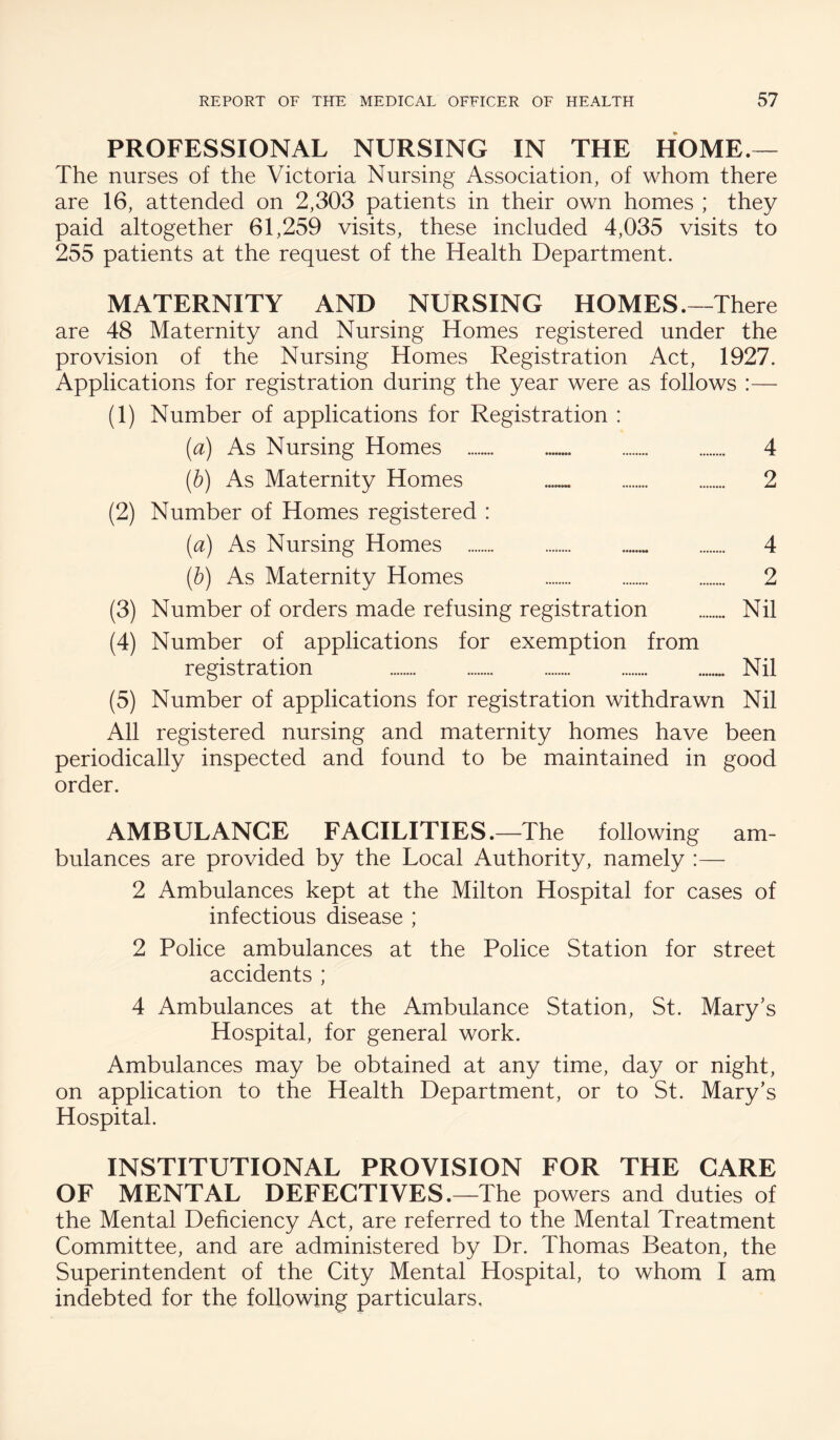 PROFESSIONAL NURSING IN THE HOME.— The nurses of the Victoria Nursing Association, of whom there are 16, attended on 2,303 patients in their own homes ; they paid altogether 61,259 visits, these included 4,035 visits to 255 patients at the request of the Health Department. MATERNITY AND NURSING HOMES.—There are 48 Maternity and Nursing Homes registered under the provision of the Nursing Homes Registration Act, 1927. Applications for registration during the year were as follows :— (1) Number of applications for Registration : [a) As Nursing Homes . 4 [h) As Maternity Homes . . 2 (2) Number of Homes registered : [a) As Nursing Homes . 4 (h) As Maternity Homes 2 (3) Number of orders made refusing registration . Nil (4) Number of applications for exemption from registration Nil (5) Number of applications for registration withdrawn Nil All registered nursing and maternity homes have been periodically inspected and found to be maintained in good order. AMBULANCE FACILITIES.—The following am¬ bulances are provided by the Local Authority, namely :— 2 Ambulances kept at the Milton Hospital for cases of infectious disease ; 2 Police ambulances at the Police Station for street accidents ; 4 Ambulances at the Ambulance Station, St. Mary’s Hospital, for general work. Ambulances may be obtained at any time, day or night, on application to the Health Department, or to St. Mary’s Hospital. INSTITUTIONAL PROVISION FOR THE CARE OF MENTAL DEFECTIVES.—The powers and duties of the Mental Deficiency Act, are referred to the Mental Treatment Committee, and are administered by Dr. Thomas Beaton, the Superintendent of the City Mental Hospital, to whom I am indebted for the following particulars.