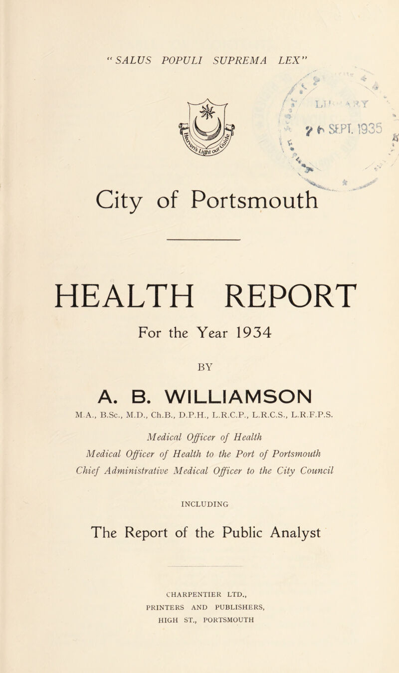 '' SALUS POPULI SUP REM A LEX'' of Portsmouth HEALTH REPORT For the Year 1934 BY A. B. WILLIAMSON M.A., B.Sc., M.D., Ch.B., D.P.H., L.R.C.P., L.R.C.S., L.R.F.P.S. Medical Officer of Health Medical Officer of Health to the Port of Portsmouth Chief Administrative Medical Officer to the City Council INCLUDING The Report of the Public Analyst CHARPENTIER LTD., PRINTERS AND PUBLISHERS, HIGH ST., PORTSMOUTH