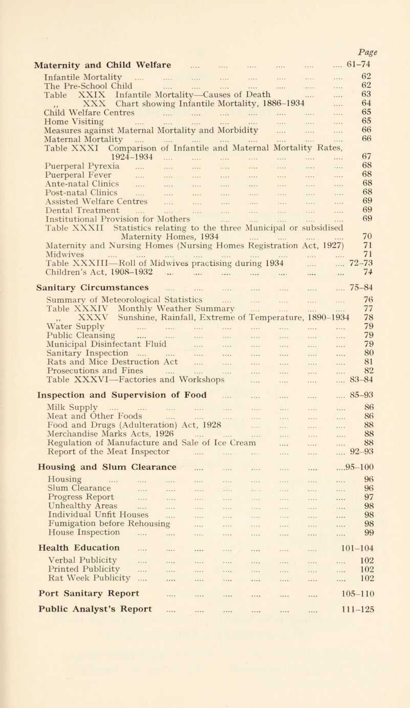 Page Maternity and Child Welfare .... .... .. . .... . ... 61-74 Infantile Mortality .... .... .... .... .... .... .... .... 62 The Pre-School Child .... .... .... .... .... .... . .. 62 Table XXIX Infantile Mortality—-Causes of Death .... .... 63 ,, XXX Chart showing Infantile Mortality, 1886-1934 .... 64 Child Welfare Centres .... .... .... .... .... .... .... 65 Home Visiting .... .... .... .... .... .... .... .... 65 Measures against Maternal Mortality and Morbidity .... .... .... 66 Maternal Mortality .... .... .... .... .... .... .... .... 66 Table XXXI Comparison of Infantile and Maternal Mortality Rates, 1924-1934 . 67 Puerperal Pyrexia .... .... .... .... .... .... .... .... 68 Puerperal Fever .... .... .... .... .... .... .... .... 68 Ante-natal Clinics .... .... .... .... .... .... .... .... 68 Post-natal Clinics .... .... .... .... .... .... .... .... 68 Assisted Welfare Centres .... .... .... .... .... .... .... 69 Dental Treatment .... .... .... .... .... .... .... .... 69 Institutional Provision for Mothers .... .... .... .... .... 69 Table XXXII Statistics relating to the three Municipal or subsidised Maternity Homes, 1934 .... .... .... .... 70 Maternity and Nursing Homes (Nursing Homes Registration Act, 1927) 71 Mid wives .... .... .... .... .... .... .... .... .... 71 Table XXXIII—Roll of Midwives practising during 1934 .... .... 72-73 Children’s Act, 1908-1932 ... .... .... .... .... .... ... 74 Sanitary Circumstances . . .... .... .... .... .... . .. 75-84 Summary of Meteorological Statistics .... .... .... .... .... 76 Table XXXIV Monthly Weather Summary .... .... .... .... 77 ,, XXXV Sunshine, Rainfall, Extreme of Temperature, 1890-1934 78 Water Supply .... .... .... .... .... .... .... .... 79 Public Cleansing .... .... .... .... .... .... .... .... 79 Municipal Disinfectant Fluid .... .... .... .... .... .... 79 Sanitary Inspection .... .... .... .... .... .... .... .... 80 Rats and Mice Destruction Act .... .... .... .... .... .... 81 Prosecutions and Fines .... .... .... .... .... .... .... 82 Table XXXVI—Factories and Workshops .... .... .... .... 83-84 Inspection and Supervision of Food .... . .... .... 85-93 Milk Supply .... .... .... .... .... .... .... .... .... 86 Meat and Other Foods .... .... .... .... .... .... .... 86 Food and Drugs (Adulteration) Act, 1928 .... .... .... .... 88 Merchandise Marks Acts, 1926 .... .... .... .... .... .... 88 Regulation of Manufacture and Sale of Ice Cream .... .... .... 88 Report of the Meat Inspector .... .... ... .... .... .... 92-93 Housing and Slum Clearance .... .... .... .... .... ....95-100 Housing .... .... .... .... .... .... .... .... .... 96 Slum Clearance .... .... .... .... .. . .... .... .... 96 Progress Report .... .... .... .... .... .... .... .... 97 Unhealthy Areas .... .... .... .... .... .... .... .... 98 Individual Unfit Houses .... .... .... .... .... .... .... 98 Fumigation before Rehousing .... .... .... .... .... .... 98 House Inspection .... .... .... .... .... .... .... .... 99 Health Education . 101-104 Verbal Publicity .... .... .... .... .... .... .... .... 102 Printed Publicity .... .... .... .... .... .... .... .... 102 Rat Week Publicity .... .... .... .... .... .... .... .... 102 Port Sanitary Report . 105-110 Public Analyst’s Report .... .... .... .... .... .... 111-125