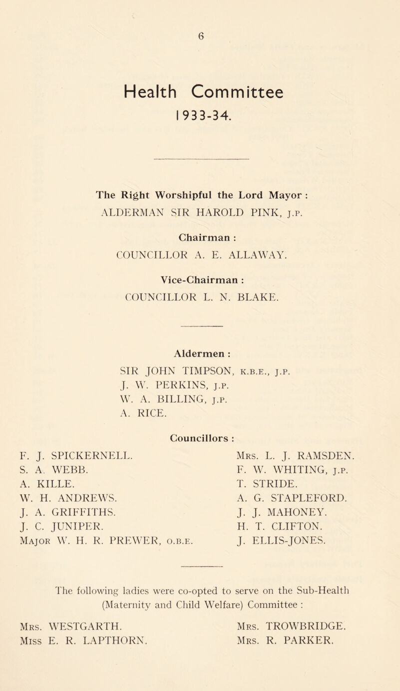 Health Committee 1933-34. The Right Worshipful the Lord Mayor : ALDERMAN SIR HAROLD PINK, j.p. Chairman : COUNCILLOR A. E. ALLAWAY. Vice-Chairman : COUNCILLOR L. N. BLAKE. Aldermen : SIR JOHN TIMPSON, k.b.e., j.p. J. W. PERKINS, J.p. W. A. BILLING, J.p. A. RICE. Councillors : F. J. SPICKERNELL. S. A, WEBB. A. KILLE. W. H. ANDREWS. J. A. GRIFFITHS. J. C. JUNIPER. Major W. H. R. PREWER, o.b.e. Mrs. L. j. RAMSDEN. F. W. WHITING, J.p. T. STRIDE. A. G. STAPLEFORD. J. J. MAHONEY. H. T. CLIFTON. J. ELLIS-JONES. The following ladies were co-opted to serve on the Sub-Health (Maternity and Child Welfare) Committee : Mrs. WESTGARTH. Miss E. R. LAPTHORN. Mrs. TROWBRIDGE. Mrs. R. PARKER,