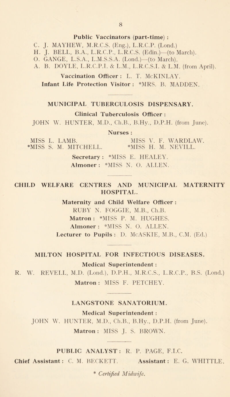 Public Vaccinators (part-time) : C. J. MAYHEW, M.R.C.S. (Eng.), L.R.C.P. (Lond.) H. J. BELL, B.A,, L.R.C.P., L.R.C.S. (Edin.)—^(to March). O. GANGE, L.S.A., L.M.S.S.A. (Lond.)—(to March). A. B. DOYLE, L.R.C.P.L & L.M., L.R.C.S.I. & L.M. (from April). Vaccination Officer : L. T. McKINLAY. Infant Life Protection Visitor ; *MRS. B. MADDEN. MUNICIPAL TUBERCULOSIS DISPENSARY. Clinical Tuberculosis Officer : JOHN W. HUNTER, M.D., Ch.B., B.Hy., D.P.H. (from June). Nurses : MISS L. LAMB. MISS V. F. WARDLAW. *MISS S. M. MITCHELL. *MISS H. M. NEVILL. Secretary: *MISS E. HEALEY. Almoner: *MISS N. O. ALLEN. CHILD WELFARE CENTRES AND MUNICIPAL MATERNITY HOSPITAL. Maternity and Child Welfare Officer : RUBY N. FOGGIE, M.B., Ch.B. Matron: *MISS P. M. HUGHES. Almoner: *MISS N. O. ALLEN. Lecturer to Pupils : D. McASKIE, M.B., C.M. (Ed.) MILTON HOSPITAL FOR INFECTIOUS DISEASES. Medical Superintendent: R. W. REVELL, M.D. (Lond.), D.P.H., M.R.C.S., L.R.C.P., B.S. (Lond.) Matron: MISS F. PETCHEY. LANGSTONE SANATORIUM. Medical Superintendent : JOHN W. HUNTER, M.D., Ch.B., B.Hy., D.P.H. (from June). Matron: MISS J. S. BROWN. PUBLIC ANALYST: R. P. PAGE, F.I.C. Chief Assistant: C. M. BECKETT. Assistant: E. G. WHITTLE. * Certified Midwife.