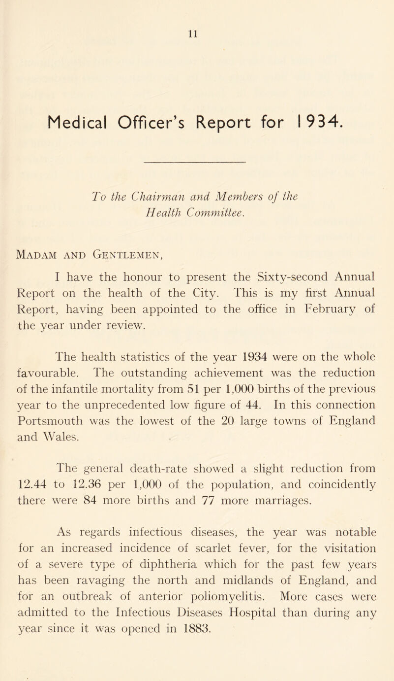 Medical Officer’s Report for 1934. To the Chairman and Members of the Health C ommittee. Madam and Gentlemen, I have the honour to present the Sixty-second Annual Report on the health of the City. This is my first Annual Report, having been appointed to the office in February of the year under review. The health statistics of the year 1934 were on the whole favourable. The outstanding achievement was the reduction of the infantile mortality from 51 per 1,000 births of the previous year to the unprecedented low figure of 44. In this connection Portsmouth was the lowest of the 20 large towns of England and Wales. The general death-rate showed a slight reduction from 12.44 to 12.36 per 1,000 of the population, and coincidently there were 84 more births and 77 more marriages. As regards infectious diseases, the year was notable for an increased incidence of scarlet fever, for the visitation of a severe type of diphtheria which for the past few years has been ravaging the north and midlands of England, and for an outbreak of anterior poliomyelitis. More cases were admitted to the Infectious Diseases Hospital than during any year since it was opened in 1883.