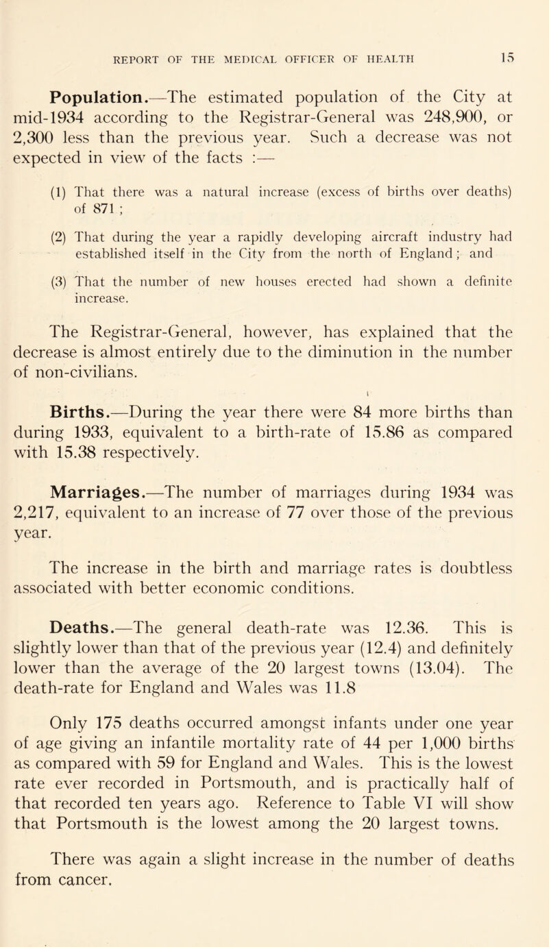 Population.—The estimated population of the City at mid-1934 according to the Registrar-General was 248,900, or 2,300 less than the previous year. Such a decrease was not expected in view of the facts :— (1) That there was a natural increase (excess of births over deaths) of 871 ; (2) That during the year a rapidly developing aircraft industry had established itself in the City from the north of England; and (3) That the number of new houses erected had shown a definite increase. The Registrar-General, however, has explained that the decrease is almost entirely due to the diminution in the number of non-civilians. I Births.—During the year there were 84 more births than during 1933, equivalent to a birth-rate of 15.86 as compared with 15.38 respectively. Marriages.—The number of marriages during 1934 was 2,217, equivalent to an increase of 77 over those of the previous year. The increase in the birth and marriage rates is doubtless associated with better economic conditions. Deaths.—The general death-rate was 12.36. This is slightly lower than that of the previous year (12.4) and definitely lower than the average of the 20 largest towns (13.04). The death-rate for England and Wales was 11.8 Only 175 deaths occurred amongst infants under one year of age giving an infantile mortality rate of 44 per 1,000 births as compared with 59 for England and Wales. This is the lowest rate ever recorded in Portsmouth, and is practically half of that recorded ten years ago. Reference to Table VI will show that Portsmouth is the lowest among the 20 largest towns. There was again a slight increase in the number of deaths from cancer.