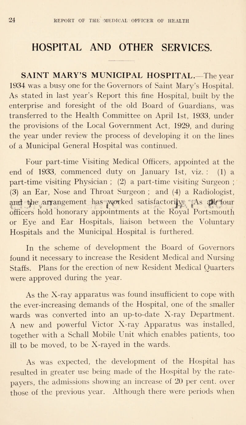 HOSPITAL AND OTHER SERVICES. SAINT MARY’S MUNICIPAL HOSPITAL.—The year 1934 was a busy one for the Governors of Saint Mary's Hospital. As stated in last year's Report this fine Hospital, built by the enterprise and foresight of the old Board of Guardians, was transferred to the Health Committee on April 1st, 1933, under the provisions of the Local Government Act, 1929, and during the year under review the process of developing it on the lines of a Municipal General Hospital was continued. Four part-time Visiting Medical Officers, appointed at the end of 1933, commenced duty on January 1st, viz. ; (1) a part-time visiting Physician ; (2) a part-time visiting Surgeon ; (3) an Ear, Nose and Throat Surgeon ; and (4) a Radiologist, ^ ^e'ALfangement has^|\\forked satisfactor^;^^ |As ^Jour officers hold honorary appointments at the Royal Portsmouth or Eye and Ear Hospitals, liaison between the Voluntary Hospitals and the Municipal Hospital is furthered. In the scheme of development the Board of Governors found it necessary to increase the Resident Medical and Nursing Staffs. Plans for the erection of new Resident Medical Quarters were approved during the year. As the X-ray apparatus was found insufficient to cope with the ever-increasing demands of the Hospital, one of the smaller wards was converted into an up-to-date X-ray Department. A new and powerful Victor X-ray Apparatus was installed, together with a Schall Mobile Unit which enables patients, too ill to be moved, to be X-rayed in the wards. As was expected, the development of the Hospital has resulted in greater use lacing made of the Hospital by the rate¬ payers, the admissions showing an increase of 20 per cent, over those of the previous year. Although there were periods when