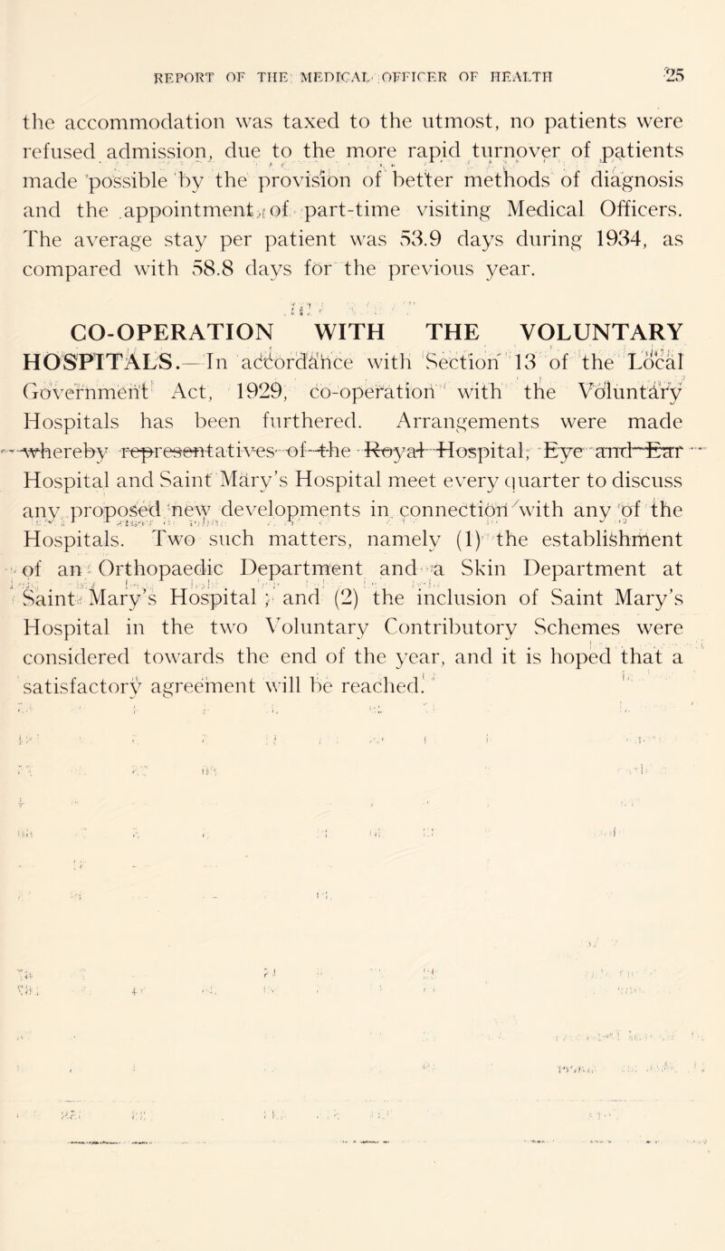 the accommodation was taxed to the utmost, no patients were refused admission, due to the more rapid turnover of patients made possible by the provision of better methods of diagnosis and the .appointment>f of part-time visiting Medical Officers. The average stay per patient was 53.9 days during 1934, as compared with 58.8 days for 'the previous year. s CO-OPERATION WITH THE VOLUNTARY HOSPTTi4LS.— In adbord'^hce with 'Section'13 of the L&al Gbvefhmbh't^ Act, 1929, co-opefatioii ' with the Voluntafy Hospitals has been furthered. Arrangements were made '^-whereby r^resentatives'-'-of-The - R©3/a4-Hospital, Eye ■ and'^'Ecrr ' * Hospital and Saint Mdry’s Hospital meet every quarter to discuss any, proposed -neAV developments in, connectibn Avith any of the Hospitals. Two such matters, namely (1)’ the establi^hitient of an Orthopaedic Department and -y Skin Department at SainD Mary’s Hospital ;; and (2) the inclusion of Saint Mary’s Hospital in the two Voluntary Contributory Schemes were considered towards the end of the year, and it is hoped that a satisfactory agreement will be reached! '' 11; t I r,. •C'- j,;'- >'!'■ * j ' ' , ill','i '■:! ■