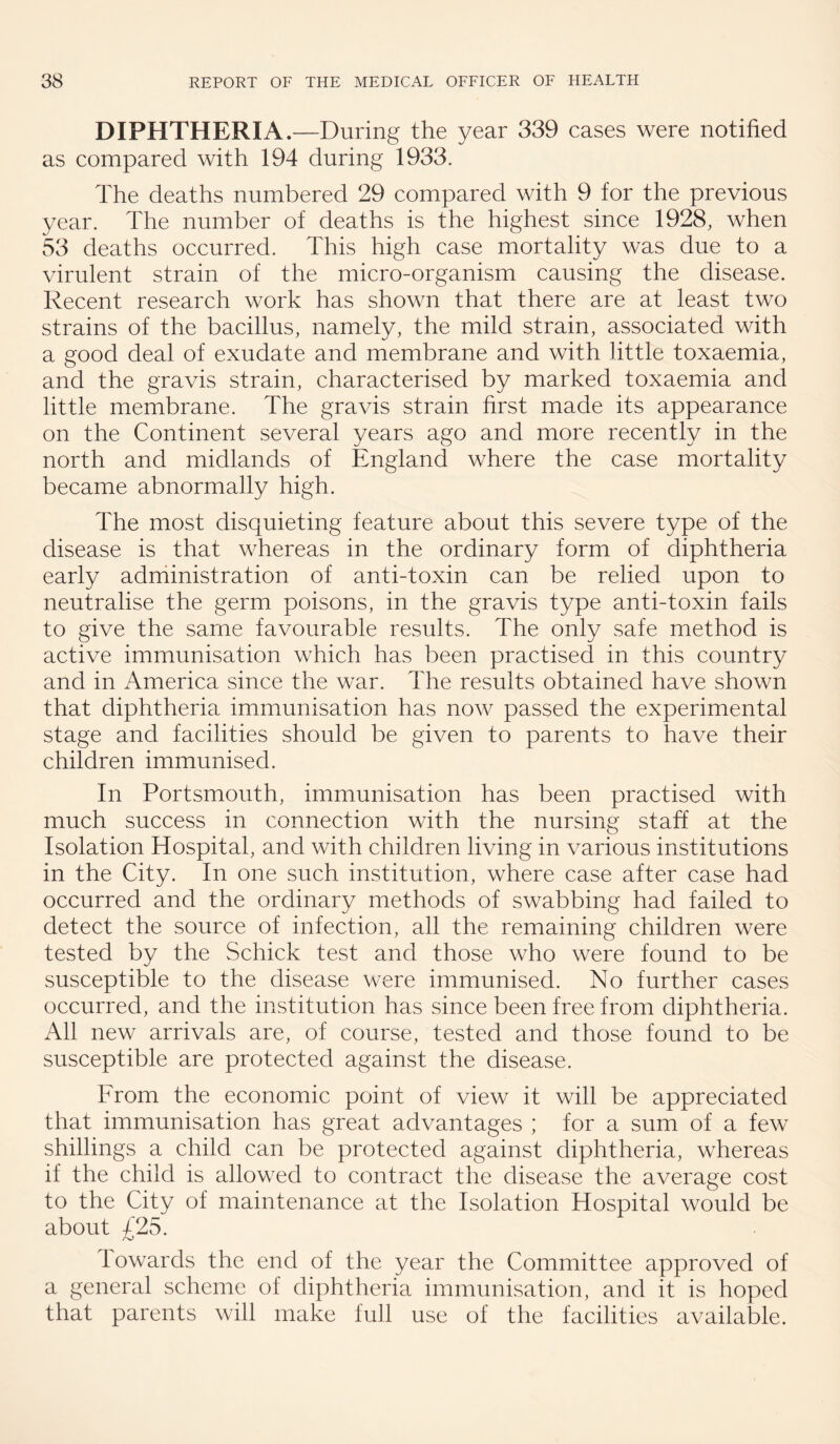 DIPHTHERIA.—During the year 339 cases were notified as compared with 194 during 1933. The deaths numbered 29 compared with 9 for the previous year. The number of deaths is the highest since 1928, when 53 deaths occurred. This high case mortality was due to a virulent strain of the micro-organism causing the disease. Recent research work has shown that there are at least two strains of the bacillus, namely, the mild strain, associated with a good deal of exudate and membrane and with little toxaemia, and the gravis strain, characterised by marked toxaemia and little membrane. The gravis strain first made its appearance on the Continent several years ago and more recently in the north and midlands of England where the case mortality became abnormally high. The most disquieting feature about this severe type of the disease is that whereas in the ordinary form of diphtheria early adniinistration of anti-toxin can be relied upon to neutralise the germ poisons, in the gravis type anti-toxin fails to give the same favourable results. The only safe method is active immunisation which has been practised in this country and in America since the war. The results obtained have shown that diphtheria immunisation has now passed the experimental stage and facilities should be given to parents to have their children immunised. In Portsmouth, immunisation has been practised with much success in connection with the nursing staff at the Isolation Hospital, and with children living in various institutions in the City. In one such institution, where case after case had occurred and the ordinary methods of swabbing had failed to detect the source of infection, all the remaining children were tested by the Schick test and those who were found to be susceptible to the disease were immunised. No further cases occurred, and the institution has since been free from diphtheria. All new arrivals are, of course, tested and those found to be susceptible are protected against the disease. From the economic point of view it will be appreciated that immunisation has great advantages ; for a sum of a few shillings a child can be protected against diphtheria, whereas if the child is allowed to contract the disease the average cost to the City of maintenance at the Isolation Hospital would be about £25. towards the end of the year the Committee approved of a general scheme of diphtheria immunisation, and it is hoped that parents will make full use of the facilities available.