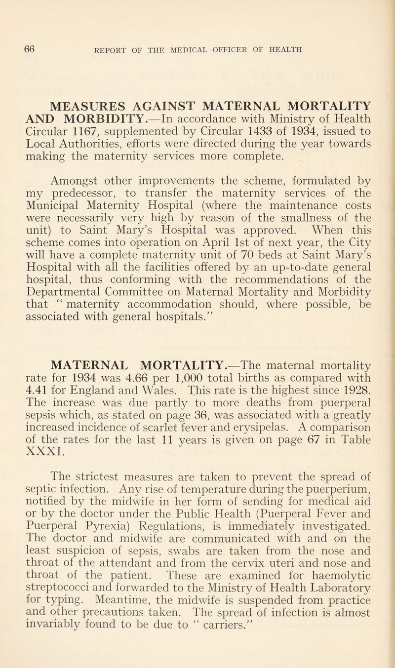 MEASURES AGAINST MATERNAL MORTALITY AND MORBIDITY.—In accordance with Ministry of Health Circular 1167, supplemented by Circular 1433 of 1934, issued to Local Authorities, efforts were directed during the year towards making the maternity services more complete. Amongst other improvements the scheme, formulated by my predecessor, to transfer the maternity services of the Municipal Maternity Hospital (where the maintenance costs were necessarily very high by reason of the smallness of the unit) to Saint Mary’s Hospital was approved. When this scheme comes into operation on April 1st of next year, the City will have a complete maternity unit of 70 beds at Saint Mary’s Hospital with all the facilities offered by an up-to-date general hospital, thus conforming with the recommendations of the Departmental Committee on Maternal Mortality and Morbidity that ‘‘ maternity accommodation should, where possible, be associated with general hospitals.” MATERNAL MORTALITY.—The maternal mortality rate for 1934 was 4.66 per 1,000 total births as compared with 4.41 for England and Wales. This rate is the highest since 1928. The increase was due partly to more deaths from puerperal sepsis which, as stated on page 36, was associated with a greatly increased incidence of scarlet fever and erysipelas. A comparison of the rates for the last 11 years is given on page 67 in Table XXXI. The strictest measures are taken to prevent the spread of septic infection. Any rise of temperature during the puerperium, notified by the midwife in her form of sending for medical aid or by the doctor under the Public Health (Puerperal Fever and Puerperal Pyrexia) Regulations, is immediately investigated. The doctor and midwife are communicated with and on the least suspicion of sepsis, swabs are taken from the nose and throat of the attendant and from the cervix uteri and nose and throat of the patient. These are examined for haemolytic streptococci and forwarded to the Ministry of Health Laboratory for typing. Meantime, the midwife is suspended from practice and other precautions taken. The spread of infection is almost invariably found to be due to carriers.”