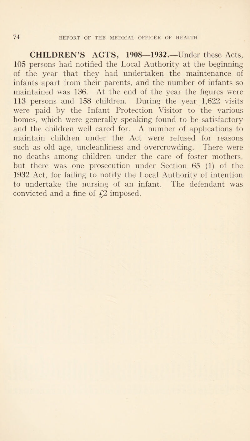 CHILDREN’S ACTS, 1908^1932.—Under these Acts, 105 persons had notihed the Local Authority at the beginning of the year that they had undertaken the maintenance of infants apart from their parents, and the number of infants so maintained was 136. At the end of the year the figures were 113 persons and 158 children. During the year 1,622 visits were paid by the Infant Protection Visitor to the various homes, which were generally speaking found to be satisfactory and the children well cared for. A number of applications to maintain children under the Act were refused for reasons such as old age, uncleanliness and overcrowding. There were no deaths among children under the care of foster mothers, but there was one prosecution under Section 65 (1) of the 1932 Act, for failing to notify the Local Authority of intention to undertake the nursing of an infant. The defendant was convicted and a fine of £2 imposed.