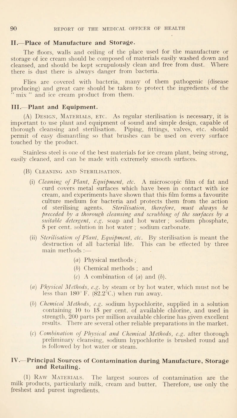 II. —Place of Manufacture and Storage. The floors, walls and ceiling of the place used for the manufacture or storage of ice cream should be composed of materials easily washed down and cleansed, and should be kept scrupulously clean and free from dust. Where there is dust there is always danger from bacteria. Flies are covered with bacteria, many of them pathogenic (disease producing) and great care should be taken to protect the ingredients of the  mix and ice cream product from them. III. —Plant and Equipment. (A) Design, Materials, etc. As regular sterilisation is necessary, it is important to use plant and equipment of sound and simple design, capable of thorough cleansing and sterilisation. Piping, fittings, valves, etc. should permit of easy dismantling so that brushes can be used on every surface touched by the product. Stainless steel is one of the best materials for ice cream plant, being strong, easily cleaned, and can be made with extremely smooth surfaces. (B) Cleaning and Sterilisation. (i) Cleaning of Plant, Equipment, etc. A microscopic film of fat and curd covers metal surfaces which have been in contact with ice cream, and experiments have shown that this film forms a favourite culture medium for bacteria and protects them from the action of sterilising agents. Sterilisation, therefore, must always he preceded by a thorough cleansing and scrubbing of the surfaces by a suitable detergent, e.g. soap and hot water ; sodium phosphate, 5 per cent, solution in hot water ; sodium carbonate. (ii) Sterilisation of Plant, Equipment, etc. By sterilisation is meant the destruction of all bacterial life. This can be elfected by three main methods :— (a) Physical methods , (h) Chemical methods ; and (c) A combination of (a) and (b). {a) Physical Methods, e.g. by steam or by hot water, which must not be less than 180° F. (82.2°C.) when run away. (h) Chemical Methods, e.g. sodium hypochlorite, supplied in a solution containing 10 to 15 per cent, of available chlorine, and used in strength, 200 parts per million available chlorine has given excellent results. There are several other reliable preparations in the market. (c) Combination of Physical and Chemical Methods, e.g. after thorough preliminary cleansing, sodium hypochlorite is brushed round and is followed by hot water or steam. IV. —Principal Sources of Contamination during Manufacture, Storage and Retailing. (1) Raw Materials. The largest sources of contamination are the milk products, particularly milk, cream and butter, Therefore, use only the freshest and purest ingredients.