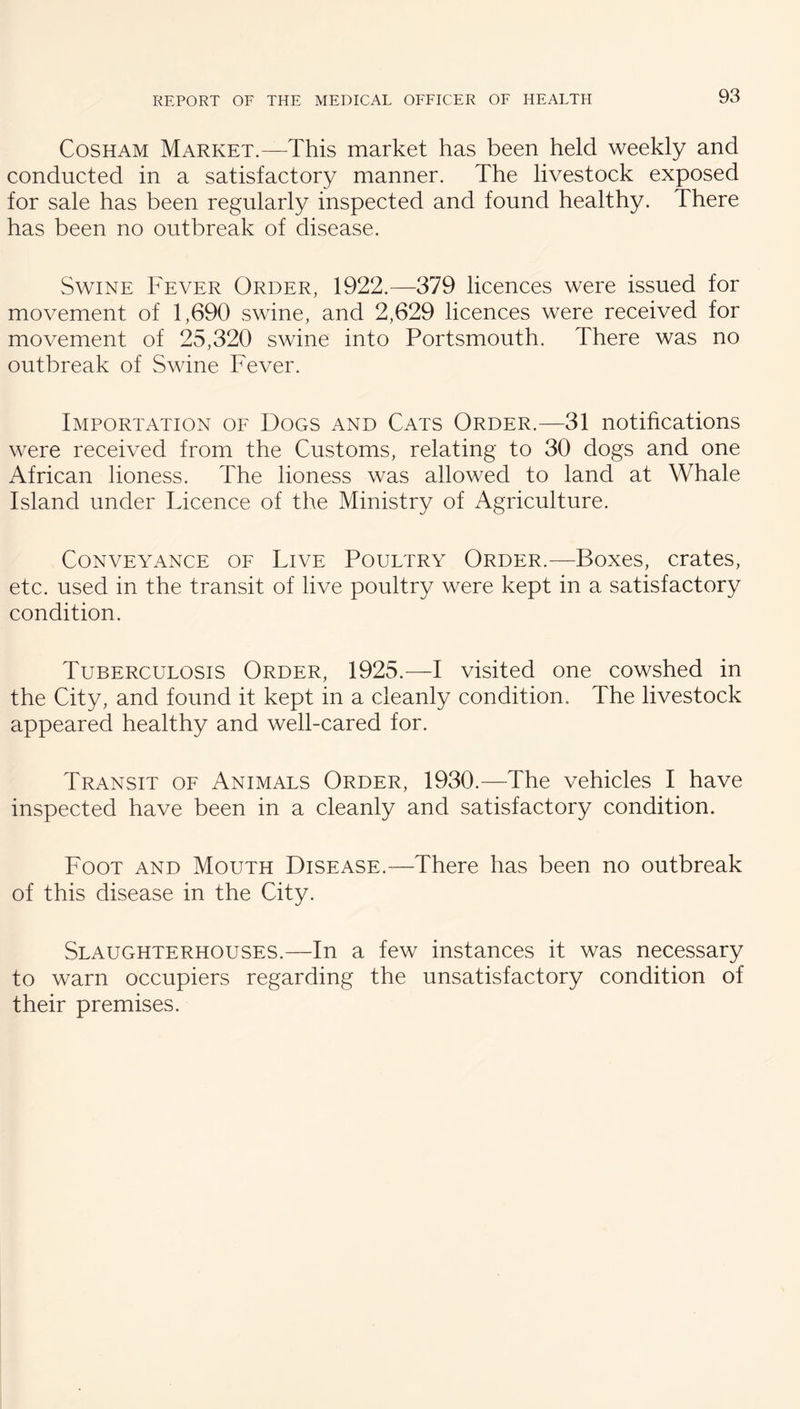 CosHAM Market.—This market has been held weekly and conducted in a satisfactory manner. The livestock exposed for sale has been regularly inspected and found healthy. There has been no outbreak of disease. Swine Fever Order, 1922.—379 licences were issued for movement of 1,690 swine, and 2,629 licences were received for movement of 25,320 swine into Portsmouth. There was no outbreak of Swine Fever. Importation of Dogs and Cats Order.—31 notihcations were received from the Customs, relating to 30 dogs and one African lioness. The lioness was allowed to land at Whale Island under Licence of the Ministry of Agriculture. Conveyance of Live Poultry Order.—Boxes, crates, etc. used in the transit of live poultry were kept in a satisfactory condition. Tuberculosis Order, 1925.—I visited one cowshed in the City, and found it kept in a cleanly condition. The livestock appeared healthy and well-cared for. Transit of Animals Order, 1930.—The vehicles I have inspected have been in a cleanly and satisfactory condition. Foot and Mouth Disease.—There has been no outbreak of this disease in the City. Slaughterhouses.—In a few instances it was necessary to warn occupiers regarding the unsatisfactory condition of their premises.