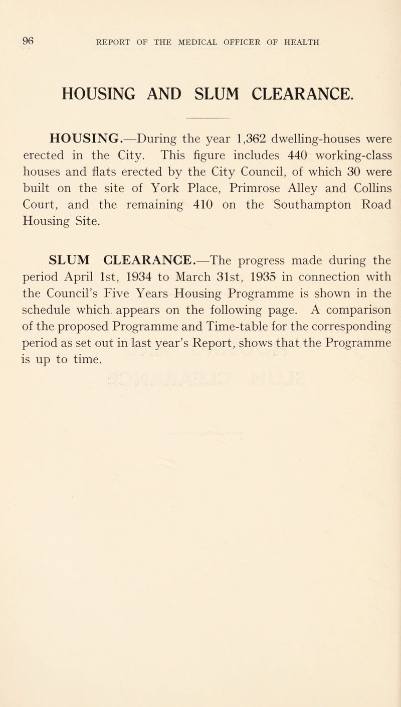 HOUSING AND SLUM CLEARANCE. HOUSING.—During the year 1,362 dwelling-houses were erected in the City. This figure includes 440 working-class houses and flats erected by the City Council, of which 30 were built on the site of York Place, Primrose Alley and Collins Court, and the remaining 410 on the Southampton Road Housing Site. SLUM CLEARANCE.—The progress made during the period April 1st, 1934 to March 31st, 1935 in connection with the Councihs Five Years Housing Programme is shown in the schedule which, appears on the following page. A comparison of the proposed Programme and Time-table for the corresponding period as set out in last year’s Report, shows that the Programme is up to time.