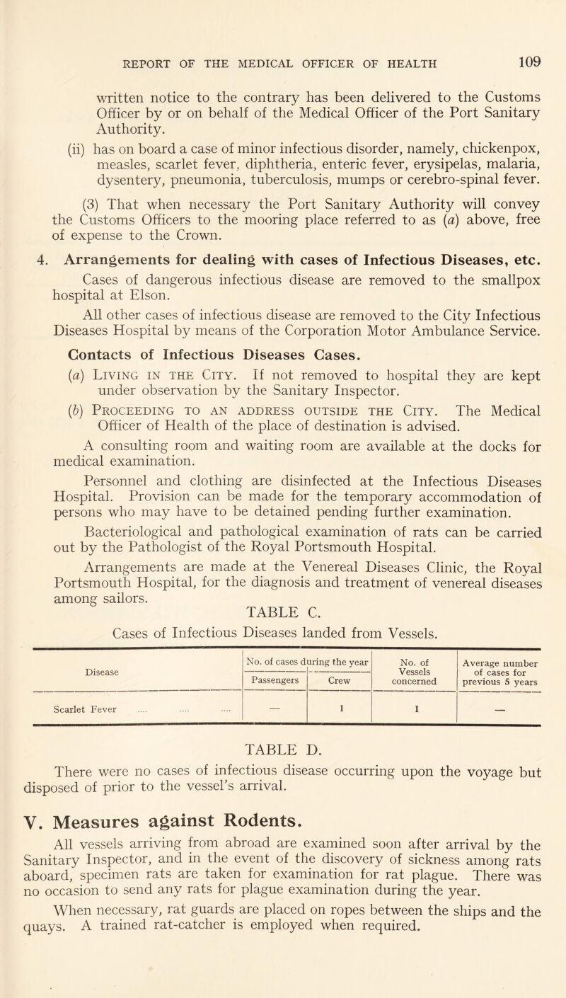 written notice to the contrary has been delivered to the Customs Officer by or on behalf of the Medical Officer of the Port Sanitary Authority. (ii) has on board a case of minor infectious disorder, namely, chickenpox, measles, scarlet fever, diphtheria, enteric fever, erysipelas, malaria, dysentery, pneumonia, tuberculosis, mumps or cerebro-spinal fever. (3) That when necessary the Port Sanitary Authority will convey the Customs Officers to the mooring place referred to as [a) above, free of expense to the Crown. 4. Arrangements for dealing with cases of Infectious Diseases, etc. Cases of dangerous infectious disease are removed to the smallpox hospital at Elson. All other cases of infectious disease are removed to the City Infectious Diseases Hospital by means of the Corporation Motor Ambulance Service. Contacts of Infectious Diseases Cases. {a) Living in the City. If not removed to hospital they are kept under observation by the Sanitary Inspector. ih) Proceeding to an address outside the City. The Medical Officer of Health of the place of destination is advised. A consulting room and waiting room are available at the docks for medical examination. Personnel and clothing are disinfected at the Infectious Diseases Hospital. Provision can be made for the temporary accommodation of persons who may have to be detained pending further examination. Bacteriological and pathological examination of rats can be carried out by the Pathologist of the Royal Portsmouth Hospital. Arrangements are made at the Venereal Diseases Clinic, the Royal Portsmouth Hospital, for the diagnosis and treatment of venereal diseases among sailors. TABLE C. Cases of Infectious Diseases landed from Vessels. Disease No. of cases d uring the year No. of Vessels concerned Average number of cases for previous 5 years Passengers Crew Scarlet Fever — 1 1 — TABLE D. There were no cases of infectious disease occurring upon the voyage but disposed of prior to the vessel's arrival. V. Measures against Rodents. All vessels arriving from abroad are examined soon after arrival by the Sanitary Inspector, and in the event of the discovery of sickness among rats aboard, specimen rats are taken for examination for rat plague. There was no occasion to send any rats for plague examination during the year. When necessary, rat guards are placed on ropes between the ships and the quays. A trained rat-catcher is employed when required.