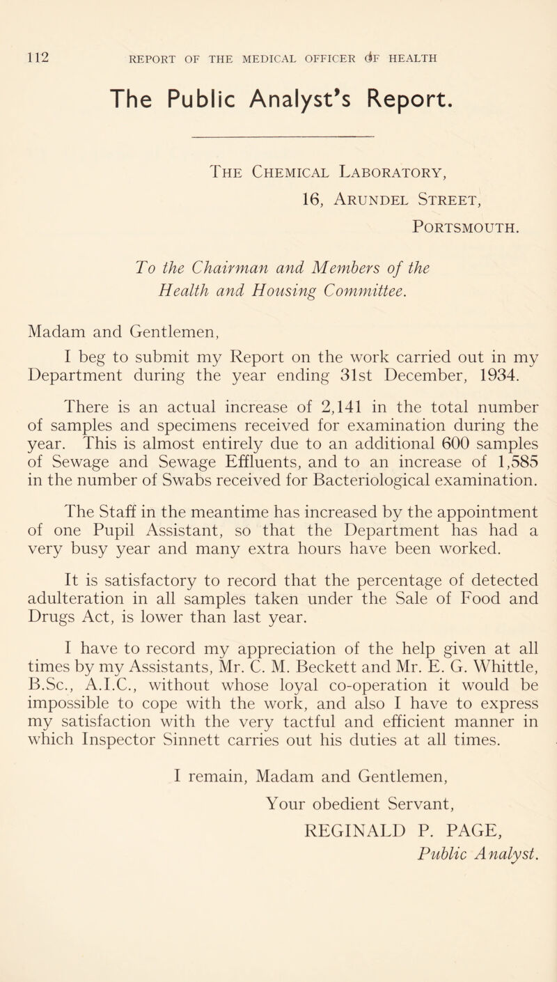 The Public Analyst's Report. The Chemical Laboratory, 16, Arundel Street, Portsmouth. To the Chairman and Members of the Health and Housing Committee. Madam and Gentlemen, I beg to submit my Report on the work carried out in my Department during the year ending 31st December, 1934. There is an actual increase of 2,141 in the total number of samples and specimens received for examination during the year. This is almost entirely due to an additional 600 samples of Sewage and Sewage Effluents, and to an increase of 1,585 in the number of Swabs received for Bacteriological examination. The Staff in the meantime has increased by the appointment of one Pupil Assistant, so that the Department has had a very busy year and many extra hours have been worked. It is satisfactory to record that the percentage of detected adulteration in all samples taken under the Sale of Food and Drugs Act, is lower than last year. I have to record my appreciation of the help given at all times by my Assistants, Mr. C. M. Beckett and Mr. E. G. Whittle, B.Sc., A.I.C., without whose loyal co-operation it would be impossible to cope with the work, and also I have to express my satisfaction with the very tactful and efficient manner in which Inspector Sinnett carries out his duties at all times. I remain. Madam and Gentlemen, Your obedient Servant, REGINALD P. PAGE, Public Analyst.