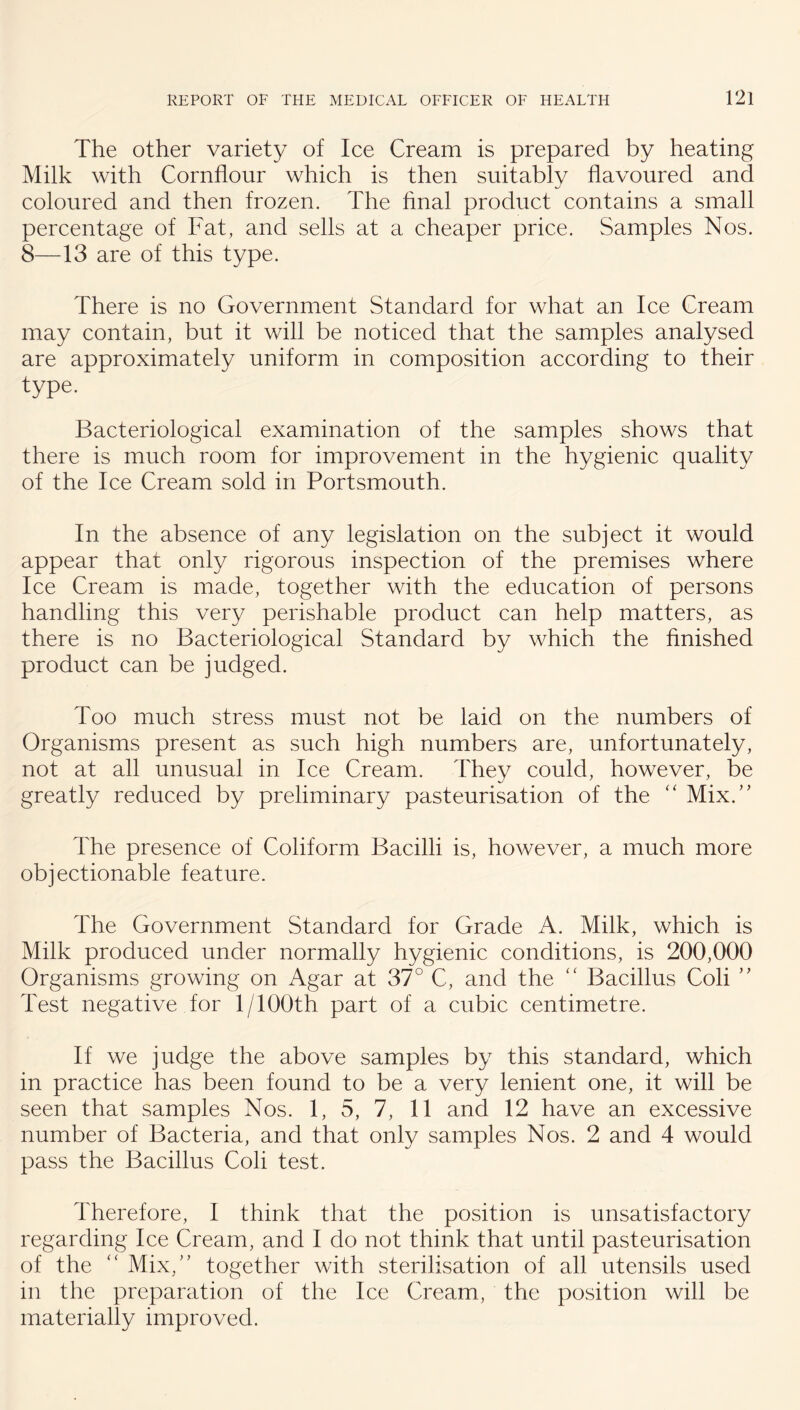 The other variety of Ice Cream is prepared by heating Milk with Cornflour which is then suitably flavoured and %■/ coloured and then frozen. The flnal product contains a small percentage of Fat, and sells at a cheaper price. Samples Nos. 8—13 are of this type. There is no Government Standard for what an Ice Cream may contain, but it will be noticed that the samples analysed are approximately uniform in composition according to their type. Bacteriological examination of the samples shows that there is much room for improvement in the hygienic quality of the Ice Cream sold in Portsmouth. In the absence of any legislation on the subject it would appear that only rigorous inspection of the premises where Ice Cream is made, together with the education of persons handling this very perishable product can help matters, as there is no Bacteriological Standard by which the finished product can be judged. Too much stress must not be laid on the numbers of Organisms present as such high numbers are, unfortunately, not at all unusual in Ice Cream. They could, however, be greatly reduced by preliminary pasteurisation of the Mix.’’ The presence of Coliform Bacilli is, however, a much more objectionable feature. The Government Standard for Grade A. Milk, which is Milk produced under normally hygienic conditions, is 200,000 Organisms growing on Agar at 37° C, and the '' Bacillus Coli ” Test negative for 1/100th part of a cubic centimetre. If we judge the above samples by this standard, which in practice has been found to be a very lenient one, it will be seen that samples Nos. 1, 5, 7, 11 and 12 have an excessive number of Bacteria, and that only samples Nos. 2 and 4 would pass the Bacillus Coli test. Therefore, I think that the position is unsatisfactory regarding Ice Cream, and I do not think that until pasteurisation of the ‘‘ Mix,” together with sterilisation of all utensils used in the preparation of the lee Cream, the position will be materially improved.